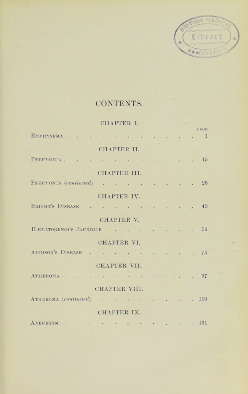 CONTENTS. CHAPTER I. I'AOE Emphysema 1 CHAPTER II. Pneumonia 15 CHAPTER III. Pneumonia (continued) 25 CHAPTER IV. Bright’s Disease 43 CHAPTER V. II.ematogenous Jaundice 5(3 CHAPTER VI. Addison’s Disease 74 CHAPTER VII. Atheroma 97 CHAPTER VIII. Atheroma (continued) 110 CHAPTER IX. Aneurysm 131