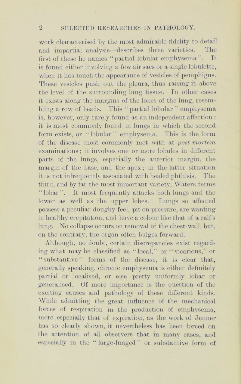 9 SELECTED RES E ARCHE S IN PATHOLOGY. work characterised by the most admirable fidelity to detail and impartial analysis—describes three varieties. The first of these he names “ partial lobular emphysema It is found either involving a few air sacs or a single lobulette, when it has much the appearance of vesicles of pemphigus. These vesicles push out the pleura, thus raising it above the level of the surrounding lung tissue. In other cases it exists along the margins of the lobes of the lung, resem- bling a row of beads. This “ partial lobular ” emphysema is, however, only rarely found as an independent affection ; it is most commonly found in lungs in which the second form exists, or “ lobular ” emphysema. This is the form of the disease most commonly met with at post-mortem examinations; it involves one or more lobules in different parts of the lungs, especially the anterior margin, the margin of the base, and the apex ; in the latter situation it is not infrequently associated with healed phthisis. The third, and by far the most important variety, Waters terms “lobar”. It most frequently attacks both lungs and the lower as well as the upper lobes. Lungs so affected possess a peculiar doughy feel, pit on pressure, are wanting in healthy crepitation, and have a colour like that of a calf’s lung. No collapse occurs on removal of the chest-wall, but, on the contrary, the organ often bulges forward. Although, no doubt, certain discrepancies exist regard- ing what may be classified as “local,” or “vicarious,” or “substantive” forms of the disease, it is clear that, generally speaking, chronic emphysema is either definitely partial or localised, or else pretty uniformly lobar or generalised. Of more importance is the question of the exciting causes and pathology of these different kinds. While admitting the great influence of the mechanical forces of respiration in the production of emphysema, more especially that of expiration, as the work of Jenner has so clearly shown, it nevertheless has been forced on the attention of all observers that in many cases, and especially in the “ large-lunged ” or substantive form of