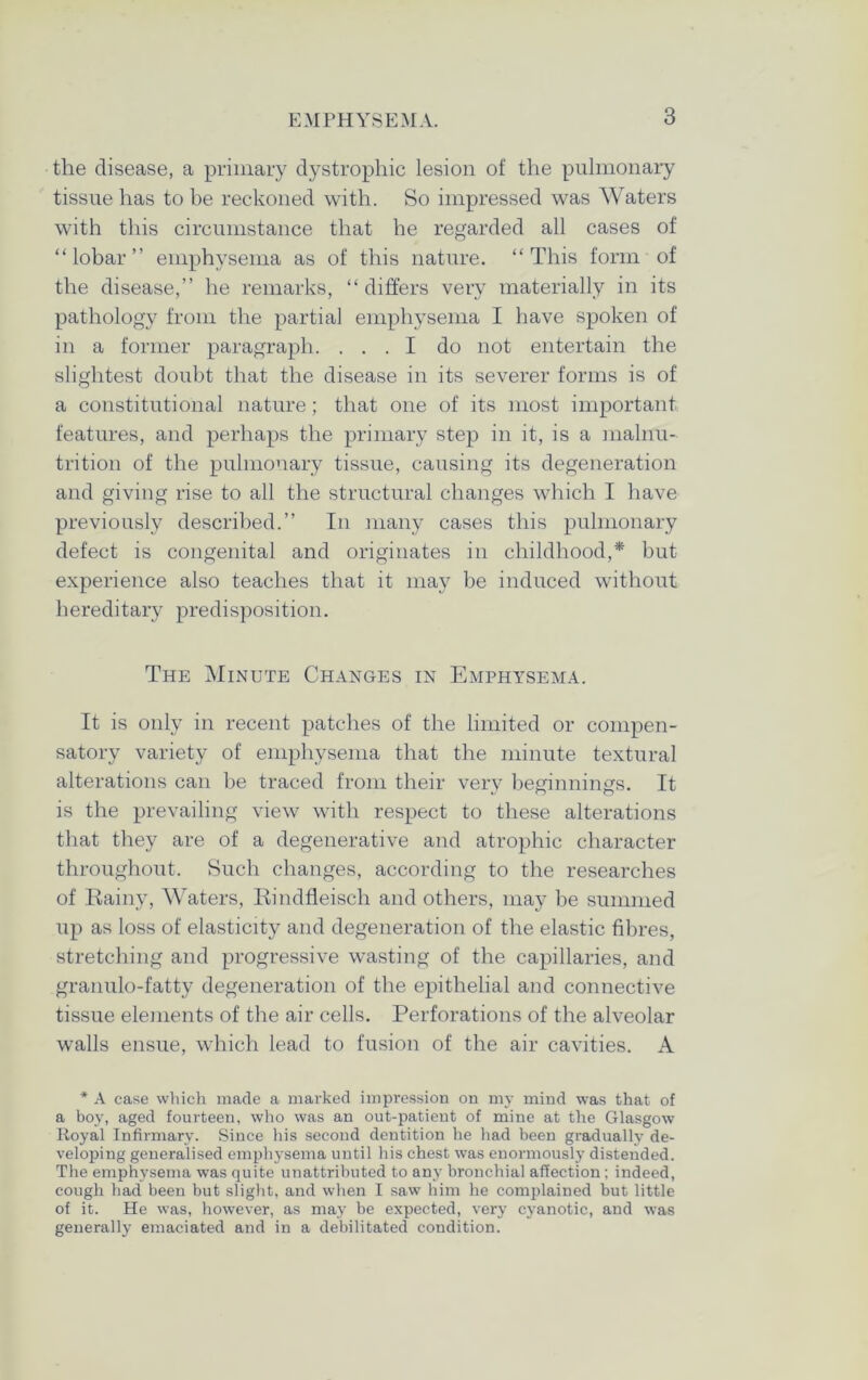 the disease, a primary dystrophic lesion of the pulmonary tissue has to be reckoned with. So impressed was Waters with this circumstance that he regarded all cases of “lobar” emphysema as of this nature. “This form of the disease,” he remarks, “ differs very materially in its pathology from the partial emphysema I have spoken of in a former paragraph. ... I do not entertain the slightest doubt that the disease in its severer forms is of a constitutional nature; that one of its most important features, and perhaps the primary step in it, is a malnu- trition of the pulmonary tissue, causing its degeneration and giving rise to all the structural changes which I have previously described.” In many cases this pulmonary defect is congenital and originates in childhood,* but experience also teaches that it may be induced without hereditary predisposition. The Minute Changes in Emphysema. It is only in recent patches of the limited or compen- satory variety of emphysema that the minute textural alterations can be traced from their very beginnings. It is the prevailing view with respect to these alterations that they are of a degenerative and atrophic character throughout. Such changes, according to the researches of Rainy, Waters, Rindfleisch and others, may be summed up as loss of elasticity and degeneration of the elastic fibres, stretching and progressive wasting of the capillaries, and granulo-fatty degeneration of the epithelial and connective tissue elements of the air cells. Perforations of the alveolar walls ensue, which lead to fusion of the air cavities. A * A case which made a marked impression on my mind was that of a boy, aged fourteen, who was an out-patient of mine at the Glasgow Royal Infirmary. Since his second dentition he had been gradually de- veloping generalised emphysema until his chest was enormously distended. The emphysema was quite unattributed to any bronchial affection; indeed, cough had been but slight, and when I saw him he complained but little of it. He was, however, as may be expected, very cyanotic, and was generally emaciated and in a debilitated condition.