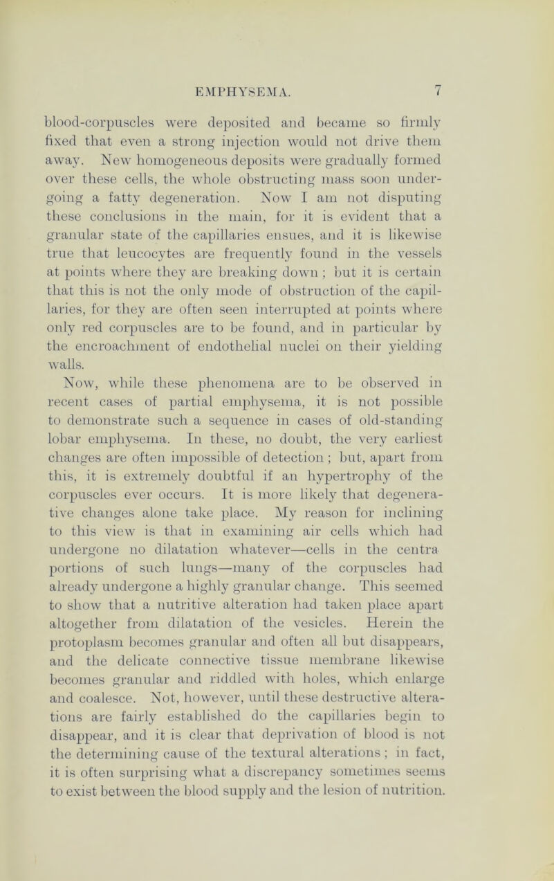 bloocl-corpuscles were deposited and became so firmly fixed that even a strong injection would not drive them away. New homogeneous deposits were gradually formed over these cells, the whole obstructing mass soon under- going a fatty degeneration. Now I am not disputing these conclusions in the main, for it is evident that a granular state of the capillaries ensues, and it is likewise true that leucocytes are frequently found in the vessels at points where they are breaking down ; but it is certain that this is not the only mode of obstruction of the capil- laries, for they are often seen interrupted at points where only red corpuscles are to be found, and in particular by the encroachment of endothelial nuclei on their yielding walls. Now, while these phenomena are to be observed in recent cases of partial emphysema, it is not possible to demonstrate such a sequence in cases of old-standing lobar emphysema. In these, no doubt, the very earliest changes are often impossible of detection ; but, apart from this, it is extremely doubtful if an hypertrophy of the corpuscles ever occurs. It is more likely that degenera- tive changes alone take place. My reason for inclining to this view is that in examining air cells which had undergone no dilatation whatever—cells in the centra portions of such lungs—many of the corpuscles had already undergone a highly granular change. This seemed to show that a nutritive alteration had taken place apart altogether from dilatation of the vesicles. Herein the protoplasm becomes granular and often all but disappears, and the delicate connective tissue membrane likewise becomes granular and riddled with holes, which enlarge and coalesce. Not, however, until these destructive altera- tions are fairly established do the capillaries begin to disappear, and it is clear that deprivation of blood is not the determining cause of the textural alterations; in fact, it is often surprising what a discrepancy sometimes seems to exist between the blood supply and the lesion of nutrition.