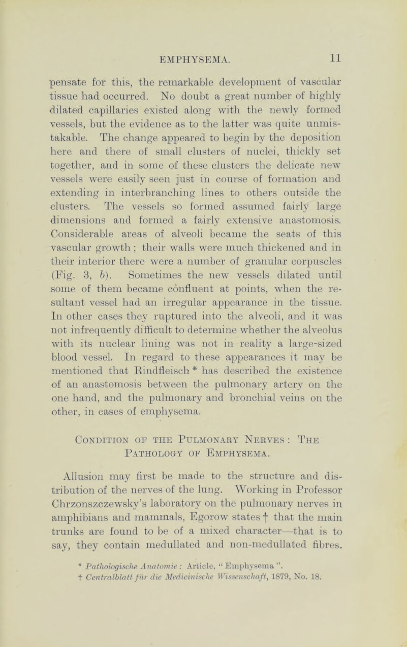 pensate for this, the remarkable development of vascular tissue had occurred. No doubt a great number of highly dilated capillaries existed along with the newly formed vessels, but the evidence as to the latter was quite unmis- takable. The change appeared to begin by the deposition here and there of small clusters of nuclei, thickly set together, and in some of these clusters the delicate new vessels were easily seen just in course of formation and extending in interbranching lines to others outside the clusters. The vessels so formed assumed fairly large dimensions and formed a fairly extensive anastomosis. Considerable areas of alveoli became the seats of this vascular growth ; their walls were much thickened and in their interior there were a number of granular corpuscles (Fig. 3, b). Sometimes the new vessels dilated until some of them became confluent at points, when the re- sultant vessel had an irregular appearance in the tissue. In other cases they ruptured into the alveoli, and it was not infrequently difficult to determine whether the alveolus with its nuclear lining was not in reality a large-sized blood vessel. In regard to these appearances it may be mentioned that Rindfleisch * has described the existence of an anastomosis between the pulmonary artery on the one hand, and the pulmonary and bronchial veins on the other, in cases of emphysema. Condition of the Pulmonary Nerves : The Pathology of Emphysema. Allusion may first be made to the structure and dis- tribution of the nerves of the lung. Working in Professor Chrzonszczewsky’s laboratory on the pulmonary nerves in amphibians and mammals, Egorow states f that the main trunks are found to he of a mixed character—that is to say, they contain medullated and non-medullated fibres. * Patliologische Anatomic : Article, “ Emphysema ”. t Centralblatt filr die Medicinischc Wissenschaft, 1879, No. 18.