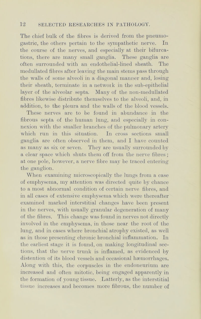 The chief bulk of the fibres is derived from the pneumo- gastric, the others pertain to the sympathetic nerve. In the course of the nerves, and especially at their bifurca- tions, there are many small ganglia. These ganglia are often surrounded with an endothelial-lined sheath. The medullated fibres after leaving the main stems pass through the walls of some alveoli in a diagonal manner and, losing their sheath, terminate in a network in the sub-epithelial layer of the alveolar septa. Many of the non-medullated fibres likewise distribute themselves to the alveoli, and, in addition, to the pleura and the walls of the blood vessels. These nerves are to be found in abundance in the fibrous septa of the human lung, and especially in con- nexion with the smaller branches of the pulmonary artery which run in this situation. In cross sections small ganglia are often observed in them, and I have counted as many as six or seven. They are usually surrounded by a clear space which shuts them off from the nerve fibres; at one pole, however, a nerve fibre may be traced entering the ganglion. When examining microscopically the lungs from a case of emphysema, my attention was directed quite by chance to a most abnormal condition of certain nerve fibres, and in all cases of extensive emphysema which were thereafter examined marked interstitial changes have been present in the nerves, with usually granular degeneration of many of the fibres. This change wTas found in nerves not directly involved in the emphysema, in those near the root of the lung, and in cases where bronchial atrophy existed, as well as in those presenting chronic bronchial inflammation. In the earliest stage it is found, on making longitudinal sec- tions, that the nerve trunk is inflamed, as evidenced by distention of its blood vessels and occasional haemorrhages. Along with this, the corpuscles in the endoneurium are increased and often mitotic, being engaged apparently in the formation of young tissue. Latterly, as the interstitial tissue increases and becomes more fibrous, the number of