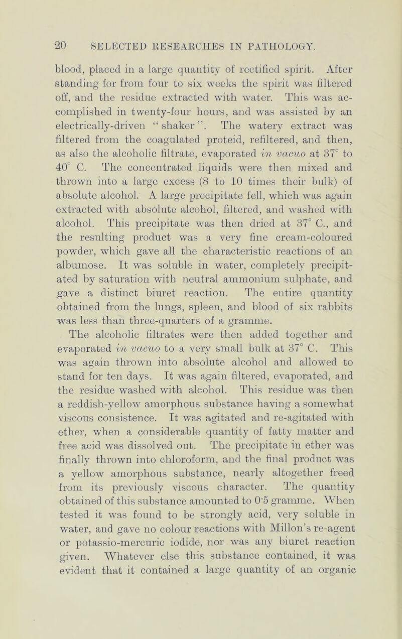 blood, placed in a large quantity of rectified spirit. After standing for from four to six weeks the spirit was filtered off, and the residue extracted with water. This was ac- complished in twenty-four hours, and was assisted by an electrically-driven “shaker”. The watery extract was filtered from the coagulated proteid, refiltered, and then, as also the alcoholic filtrate, evaporated in vacuo at 37° to 40 C. The concentrated liquids were then mixed and thrown into a large excess (8 to 10 times their bulk) of absolute alcohol. A large precipitate fell, which was again extracted with absolute alcohol, filtered, and washed with alcohol. This precipitate was then dried at 37 C., and the resulting product was a very fine cream-coloured powder, which gave all the characteristic reactions of an albumose. It was soluble in water, completely precipit- ated by saturation with neutral ammonium sulphate, and gave a distinct biuret reaction. The entire quantity obtained from the lungs, spleen, and blood of six rabbits was less than three-quarters of a gramme. The alcoholic filtrates were then added together and evaporated in vacuo to a very small bulk at 37° C. This was again thrown into absolute alcohol and allowed to stand for ten days. It was again filtered, evaporated, and the residue washed with alcohol. This residue was then a reddish-yellow amorphous substance having a somewhat viscous consistence. It was agitated and re-agitated with ether, when a considerable quantity of fatty matter and free acid was dissolved out. The precipitate in ether was finally thrown into chloroform, and the final product was a yellow amorphous substance, nearly altogether freed from its previously viscous character. The quantity obtained of this substance amounted to 05 gramme. When tested it was found to be strongly acid, very soluble in water, and gave no colour reactions with Millon's re-agent or potassio-mercuric iodide, nor was any biuret reaction given. Whatever else this substance contained, it was evident that it contained a large quantity of an organic