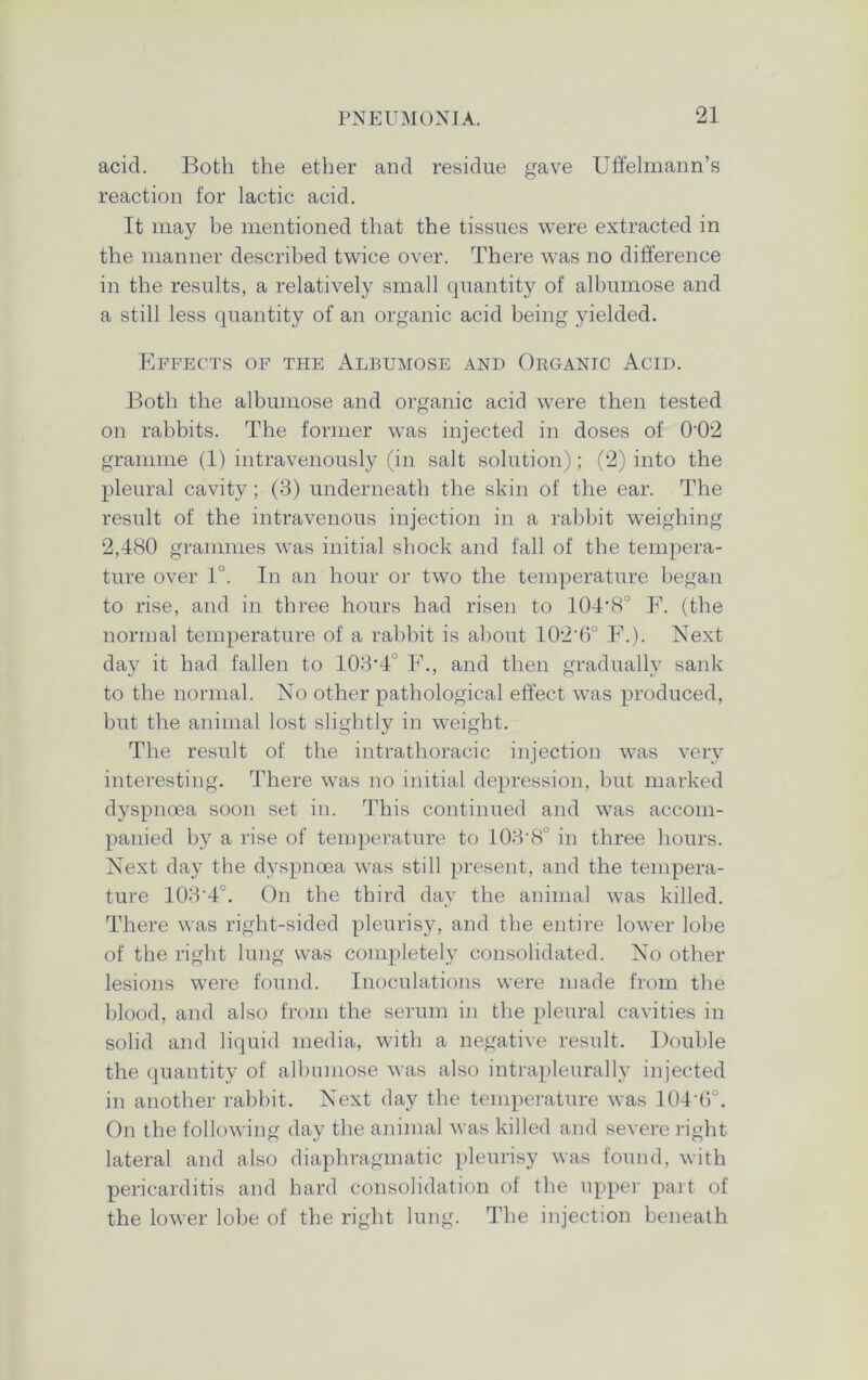 acid. Both the ether and residue gave Uffelmann’s reaction for lactic acid. It may be mentioned that the tissues were extracted in the manner described twice over. There was no difference in the results, a relatively small quantity of albumose and a still less quantity of an organic acid being yielded. Effects of the Albumose and Organic Acid. Both the albumose and organic acid were then tested on rabbits. The former was injected in doses of 0'02 gramme (1) intravenously (in salt solution); (2) into the pleural cavity; (3) underneath the skin of the ear. The result of the intravenous injection in a rabbit weighing 2,480 grammes was initial shock and fall of the tempera- ture over 1°. In an hour or two the temperature began to rise, and in three hours had risen to 104-8° F. (the normal temperature of a rabbit is about 102'6° F.). Next day it had fallen to 103'4 F., and then gradually sank to the normal. No other pathological effect was produced, but the animal lost slightly in weight. The result of the intrathoracic injection was very interesting. There was no initial depression, but marked dyspnoea soon set in. This continued and was accom- panied by a rise of temperature to 103-8° in three hours. Next day the dyspnoea was still present, and the tempera- ture 103'4°. On the third day the animal was killed. There was right-sided pleurisy, and the entire lower lobe of the right lung was completely consolidated. No other lesions were found. Inoculations were made from the blood, and also from the serum in the pleural cavities in solid and liquid media, with a negative result. Double the quantity of albumose was also intrapleurally injected in another rabbit. Next day the temperature was 104 6°. On the following day the animal was killed and severe right lateral and also diaphragmatic pleurisy was found, with pericarditis and hard consolidation of the upper part of the lower lobe of the right lung. The injection beneath