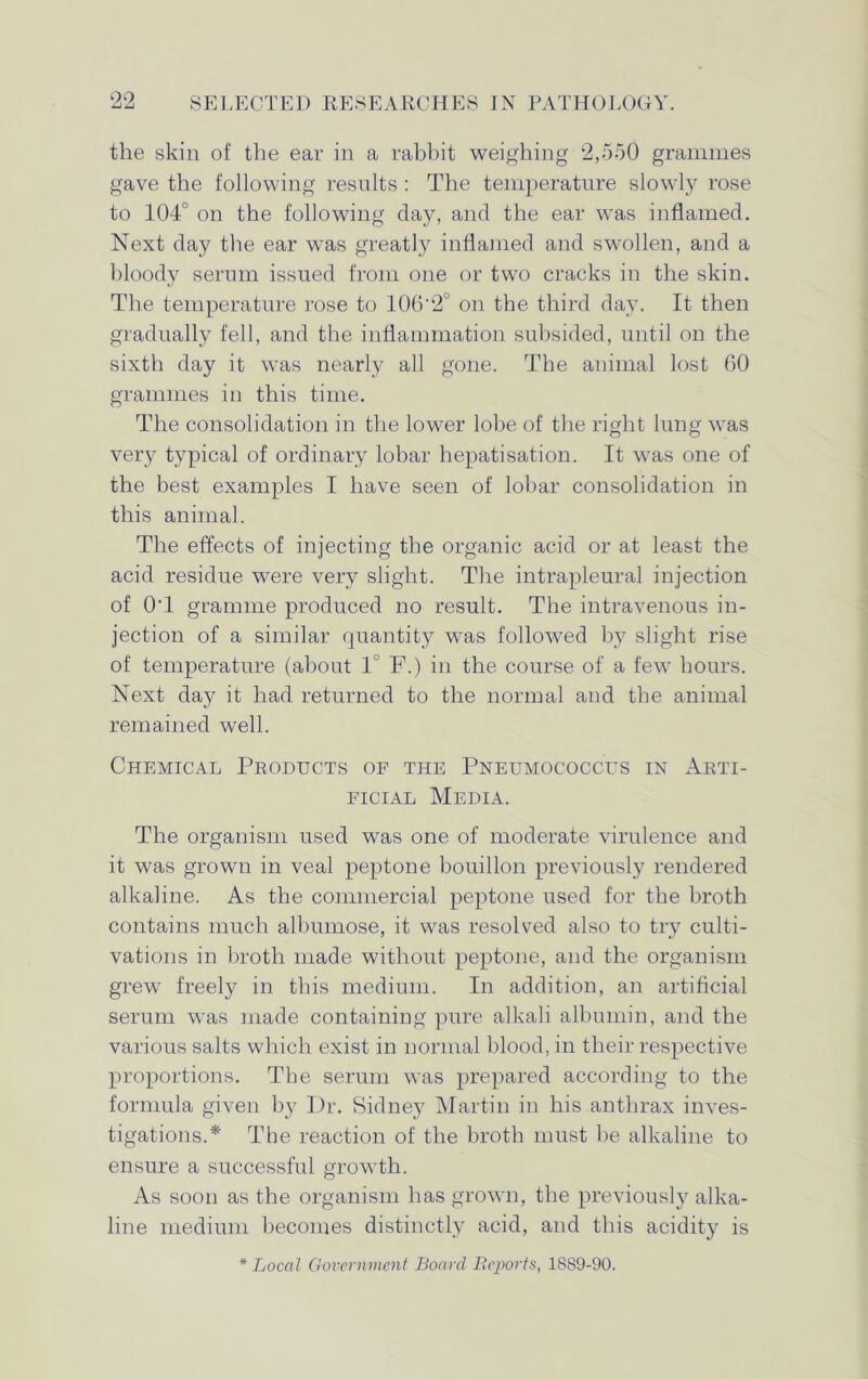 the skin of the ear in a rabbit weighing 2,550 grammes gave the following results : The temperature slowly rose to 104° on the following day, and the ear was inflamed. Next day the ear was greatly inflamed and swollen, and a bloody serum issued from one or two cracks in the skin. The temperature rose to 106'2° on the third day. It then gradually fell, and the inflammation subsided, until on the sixth day it was nearly all gone. The animal lost 60 grammes in this time. The consolidation in the lower lobe of the right lung was very typical of ordinary lobar hepatisation. It was one of the best examples I have seen of lobar consolidation in this animal. The effects of injecting the organic acid or at least the acid residue were very slight. The intrapleural injection of O'l gramme produced no result. The intravenous in- jection of a similar quantity was followed by slight rise of temperature (about 1° F.) in the course of a few hours. Next day it had returned to the normal and the animal remained well. Chemical Products of the Pneumococcus in Arti- ficial Media. The organism used was one of moderate virulence and it was grown in veal peptone bouillon previously rendered alkaline. As the commercial peptone used for the broth contains much albumose, it was resolved also to try culti- vations in broth made without peptone, and the organism grew freely in this medium. In addition, an artificial serum was made containing pure alkali albumin, and the various salts which exist in normal blood, in their respective proportions. The serum was prepared according to the formula given by Dr. Sidney Martin in his anthrax inves- tigations.* The reaction of the broth must be alkaline to ensure a successful growth. As soon as the organism has grown, the previously alka- line medium becomes distinctly acid, and this acidity is * Local Government Board Reports, 1889-90.