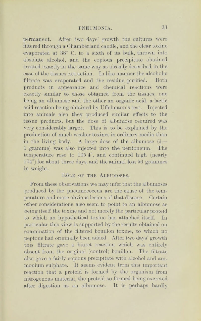 permanent. After two days’ growth the cultures were filtered through a Chamberland candle, and the clear toxine evaporated at 38° C. to a sixth of its bulk, thrown into absolute alcohol, and the copious precipitate obtained treated exactly in the same way as already described in the case of the tissues extraction. In like manner the alcoholic filtrate was evaporated and the residue purified. Both products in appearance and chemical reactions were exactly similar to those obtained from the tissues, one being an albumose and the other an organic acid, a lactic acid reaction being obtained by Uffelmann’s test. Injected into animals also they produced similar effects to the tissue products, but the dose of albumose required was very considerably larger. This is to be explained by the production of much weaker toxines in ordinary media than in the living body. A large dose of the albumose (I— 1 gramme) was also injected into the peritoneum. The temperature rose to 105'4°, and continued high (nearly 104°) for about three days, and the animal lost 56 grammes in weight. R6le of the Albumoses. From these observations we may infer that the albumoses produced by the pneumococcus are the cause of the tem- perature and more obvious lesions of that disease. Certain other considerations also seem to point to an albumose as being itself the toxine and not merely the particular proteid to which an hypothetical toxine has attached itself. In particular this view is supported by the results obtained on examination of the filtered bouillon toxine, to which no peptone had originally been added. After two days’ growth this filtrate gave a biuret reaction which was entirely absent from the original (control) bouillon. The filtrate also gave a fairly copious precipitate with alcohol and am- monium sulphate. It seems evident from this important reaction that a proteid is formed by the organism from nitrogenous material, the proteid so formed being excreted after digestion as an albumose. It is perhaps hardly