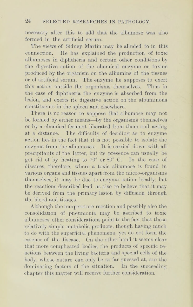 necessary after this to add that the albumose was also formed in the artificial serum. The views of Sidney Martin may be alluded to in this connection. He has explained the production of toxic albumoses in diphtheria and certain other conditions by the digestive action of the chemical enzyme or toxine produced by the organism on the albumins of the tissues or of artificial serum. The enzyme he supposes to exert this action outside the organisms themselves. Thus in the case of diphtheria the enzyme is absorbed from the lesion, and exerts its digestive action on the albuminous constituents in the spleen and elsewhere. There is no reason to suppose that albumose may not be formed by either means—by the organisms themselves or by a chemical ferment liberated from them and acting at a distance. The difficulty of deciding as to enzyme action lies in the fact that it is not possible to isolate the enzyme from the albumoses. It is carried down with all precipitants of the latter, but its presence can usually be got rid of by heating to 70° or 80° C. In the case of diseases, therefore, where a toxic albumose is found in various organs and tissues apart from the micro-organisms themselves, it may be due to enzyme action locally, but the reactions described lead us also to believe that it may be derived from the primary lesion by diffusion through the blood and tissues. Although the temperature reaction and possibly also the consolidation of pneumonia may be ascribed to toxic albumoses, other considerations point to the fact that these relatively simple metabolic products, though having much to do with the superficial phenomena, yet do not form the essence of the disease. On the other hand it seems clear that more complicated bodies, the products of specific re- actions between the living bacteria and special cells of the body, whose nature can only be so far guessed at, are the dominating factors of the situation. In the succeeding chapter this matter will receive further consideration.