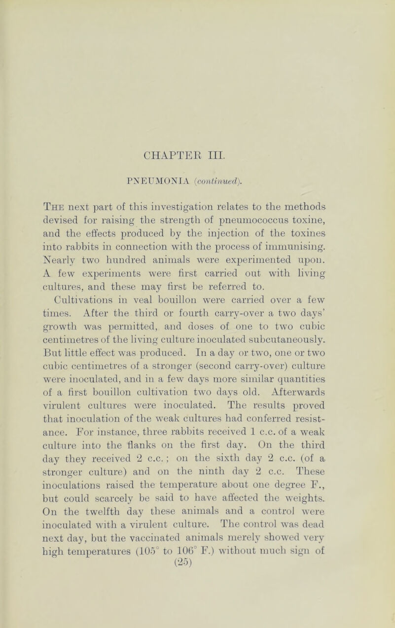 CHAPTER III. PNEUMONIA (continued). The next part of this investigation relates to the methods devised for raising the strength of pneumococcus toxine, and the effects produced by the injection of the toxines into rabbits in connection with the process of immunising. Nearly two hundred animals were experimented upon. A few experiments were first carried out with living cultures, and these may first be referred to. Cultivations in veal bouillon were carried over a few times. After the third or fourth carry-over a two days’ growth was permitted, and doses of one to tw^o cubic centimetres of the living culture inoculated subcutaneously. But little effect was produced. In a day or two, one or twTo cubic centimetres of a stronger (second carry-over) culture were inoculated, and in a few days more similar quantities of a first bouillon cultivation twTo days old. Afterwards virulent cultures were inoculated. The results proved that inoculation of the weak cultures had conferred resist- ance. For instance, three rabbits received 1 c.c. of a weak culture into the flanks on the first day. On the third day they received 2 c.c. ; on the sixth day 2 c.c. (of a stronger culture) and on the ninth day 2 c.c. These inoculations raised the temperature about one degree F., but could scarcely be said to have affected the weights. On the twelfth day these animals and a control were inoculated with a virulent culture. The control was dead next day, but the vaccinated animals merely showed very high temperatures (105° to 106° F.) without much sign of