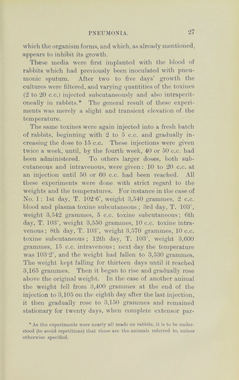 which the organism forms, and which, as already mentioned, appears to inhibit its growth. These media were first implanted with the blood of rabbits which had previously been inoculated with pneu- monic sputum. After two to five days’ growth the cultures were filtered, and varying quantities of the toxines (2 to 20 c.c.) injected subcutaneously and also intraperit- oneally in rabbits.* The general result of these experi- ments was merely a slight and transient elevation of the temperature. The same toxines were again injected into a fresh batch of rabbits, beginning with 2 to 5 c.c. and gradually in- creasing the dose to 15 c.c. These injections were given twice a week, until, by the fourth week, 40 or 50 c.c. had been administered. To others larger doses, both sub- cutaneous and intravenous, were given : 10 to 20 c.c. at an injection until 50 or 60 c.c. had been reached. All these experiments were done with strict regard to the weights and the temperatures. For instance in the case of No. 1 : 1st day, T. 102‘6°, weight 3,540 grammes, 2 c.c. blood and plasma toxine subcutaneous ; 3rd day, T. 103°, weight 3,542 grammes, 5 c.c. toxine subcutaneous; 6th day, T. 103°, weight 3,550 grammes, 10 c.c. toxine intra- venous ; 8th day, T. 103°, weight 3,570 grammes, 10 c.c. toxine subcutaneous; 12th day, T. 103°, weight 3,600 grammes, 15 c.c. intravenous; next day the temperature was 103'2°, and the weight had fallen to 3,530 grammes. The weight kept falling for thirteen days until it reached 3,165 grammes. Then it began to rise and gradually rose above the original weight. In the case of another animal the weight fell from 3,400 grammes at the end of the injection to 3,105 on the eighth day after the last injection, it then gradually rose to 3,150 grammes and remained stationary for twenty days, when complete extensor par- * As the experiments were nearly all made on rabbits, it is to be under- stood (to avoid repetitions) that these are the animals referred to, unless otherwise specified.