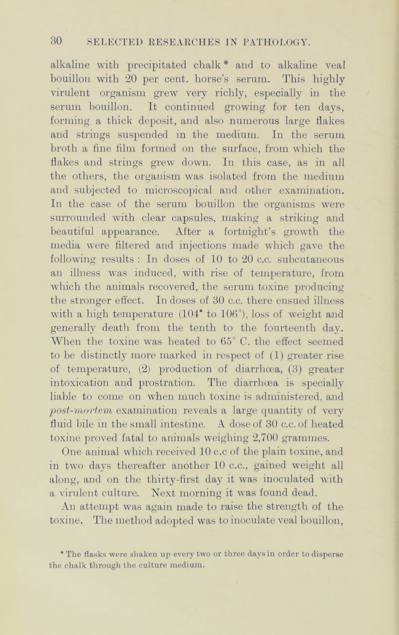 alkaline with precipitated chalk * and to alkaline veal bouillon with ‘20 per cent, horse’s serum. This highly virulent organism grew very richly, especially in the serum bouillon. It continued growing for ten days, forming a thick deposit, and also numerous large flakes and strings suspended in the medium. In the serum broth a line him formed on the surface, from which the flakes and strings grew down. In this case, as in all the others, the organism was isolated from the medium and subjected to microscopical and other examination. In the case of the serum bouillon the organisms were surrounded with clear capsules, making a striking and beautiful appearance. After a fortnight’s growth the media were filtered and injections made which gave the following results : In doses of 10 to 20 c.c. subcutaneous an illness was induced, with rise of temperature, from which the animals recovered, the serum toxine producing the stronger effect. In doses of 30 c.c. there ensued illness with a high temperature (104° to 106°), loss of weight and generally death from the tenth to the fourteenth day. When the toxine was heated to 65° C. the effect seemed to be distinctly more marked in respect of (1) greater rise of temperature, (2) production of diarrhoea, (3) greater intoxication and prostration. The diarrhoea is specially liable to come on when much toxine is administered, and post-mortem examination reveals a large quantity of very fluid bile in the small intestine. A dose of 30 c.c. of heated toxine proved fatal to animals weighing 2,700 grammes. One animal which received 10 c.c of the plain toxine, and in two days thereafter another 10 c.c., gained weight all along, and on the thirty-first day it was inoculated with a virulent culture. Next morning it was found dead. An attempt was again made to raise the strength of the toxine. The method adopted was to inoculate veal bouillon, * The flasks were shaken up every two or three days in order to disperse the chalk through the culture medium.