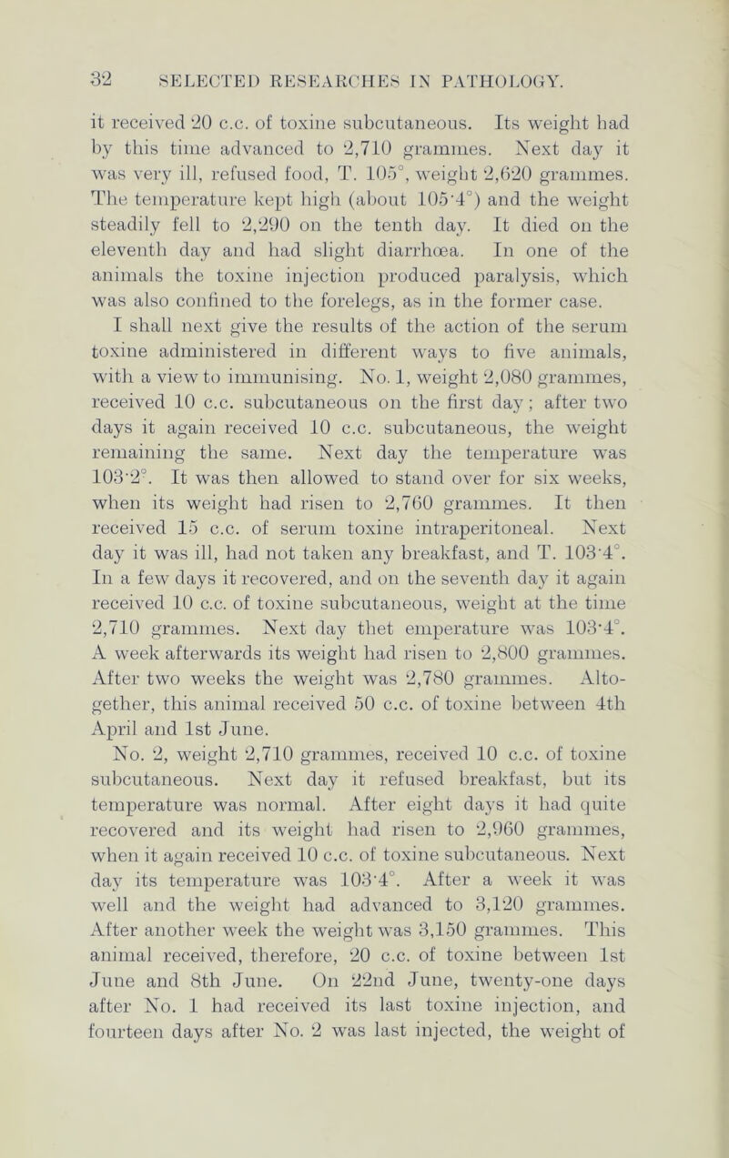 it received 20 c.c. of toxine subcutaneous. Its weight had by this time advanced to 2,710 grammes. Next day it was very ill, refused food, T. 105°, weight 2,620 grammes. The temperature kept high (about 105’4°) and the weight steadily fell to 2,290 on the tenth day. It died on the eleventh day and had slight diarrhoea. In one of the animals the toxine injection produced paralysis, which was also confined to the forelegs, as in the former case. I shall next give the results of the action of the serum toxine administered in different ways to five animals, with a view to immunising. No. 1, weight 2,080 grammes, received 10 c.c. subcutaneous on the first day; after two days it again received 10 c.c. subcutaneous, the weight remaining the same. Next day the temperature was 103‘2°. It was then allowed to stand over for six weeks, when its weight had risen to 2,760 grammes. It then received 15 c.c. of serum toxine intraperitoneal. Next day it was ill, had not taken any breakfast, and T. 103 4 . In a few days it recovered, and on the seventh day it again received 10 c.c. of toxine subcutaneous, weight at the time 2,710 grammes. Next day thet emperature was 103*4''. A week afterwards its weight had risen to 2,800 grammes. After two weeks the weight was 2,780 grammes. Alto- gether, this animal received 50 c.c. of toxine between 4th April and 1st June. No. 2, weight 2,710 grammes, received 10 c.c. of toxine subcutaneous. Next day it refused breakfast, but its temperature was normal. After eight days it had quite recovered and its weight had risen to 2,960 grammes, when it ao-ain received 10 c.c. of toxine subcutaneous. Next O day its temperature was 103'4°. After a week it was well and the weight had advanced to 3,120 grammes. After another week the weight was 3,150 grammes. This animal received, therefore, 20 c.c. of toxine between 1st June and 8th June. On 22nd June, twenty-one days after No. 1 had received its last toxine injection, and fourteen days after No. 2 was last injected, the weight of