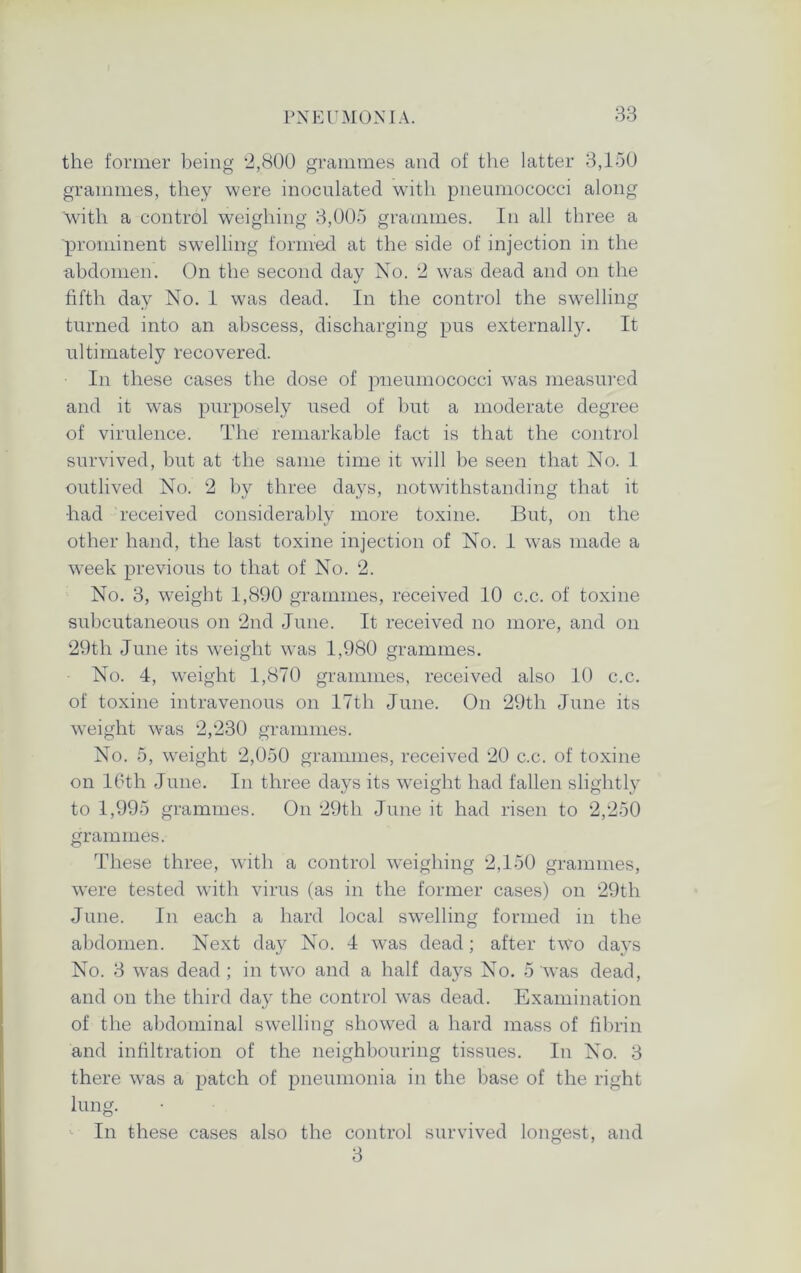 the former being 2,800 grammes and of the latter 3,150 grammes, they were inoculated with pneumococci along with a control weighing 3,005 grammes. In all three a prominent swelling formed at the side of injection in the abdomen. On the second day No. 2 was dead and on the fifth day No. 1 was dead. In the control the swelling turned into an abscess, discharging pus externally. It ultimately recovered. In these cases the dose of pneumococci was measured and it was purposely used of but a moderate degree of virulence. The remarkable fact is that the control survived, but at the same time it will be seen that No. 1 outlived No. 2 by three days, notwithstanding that it •had received considerably more toxine. But, on the other hand, the last toxine injection of No. 1 was made a week previous to that of No. 2. No. 3, wTeigbt 1,890 grammes, received 10 c.c. of toxine subcutaneous on 2nd June. It received no more, and on 29th June its weight was 1,980 grammes. No. 4, weight 1,870 grammes, received also 10 c.c. of toxine intravenous on 17th June. On 29th June its weight was 2,230 grammes. No. 5, weight 2,050 grammes, received 20 c.c. of toxine on 16th June. In three days its weight had fallen slightly to 1,995 grammes. On 29th June it had risen to 2,250 grammes. These three, with a control weighing 2,150 grammes, were tested with virus (as in the former cases) on 29th June. In each a hard local swelling formed in the abdomen. Next day No. 4 was dead; after two days No. 3 was dead ; in twro and a half days No. 5 was dead, and on the third day the control was dead. Examination of the abdominal swelling showTed a hard mass of fibrin and infiltration of the neighbouring tissues. In No. 3 there was a patch of pneumonia in the base of the right lung. In these cases also the control survived longest, and 3