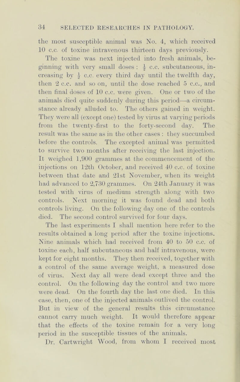 the most susceptible animal was No. 4, which received 40 c.c. of toxine intravenous thirteen days previously. The toxine was next injected into fresh animals, be- ginning with very small doses : 4 c.c. subcutaneous, in- creasing by 4 c.c. every third day until the twelfth day, then 2 c.c. and so on, until the dose reached 5 c.c., and then final doses of 10 c.c. were given. One or two of the animals died quite suddenly during this period—a circum- stance already alluded to. The others gained in weight. They were all (except one) tested by virus at varying periods from the twenty-first to the forty-second day. The result was the same as in the other cases : they succumbed before the controls. The excepted animal was permitted to survive two months after receiving the last injection. It weighed 1,900 grammes at the commencement of the injections on T2th October, and received 40 c.c. of toxine between that date and 21st November, when its weight had advanced to 2,730 grammes. On 24th January it was tested with virus of medium strength along with two controls. Next morning it was found dead and both controls living. On the following day one of the controls died. The second control survived for four days. The last experiments I shall mention here refer to the results obtained a long period after the toxine injections. Nine animals which had received from 40 to 50 c.c. of toxine each, half subcutaneous and half intravenous, were kept for eight months. They then received, together with a control of the same average weight, a measured dose of virus. Next day all were dead except three and the control. On the following day the control and two more were dead. On the fourth day the last one died. In this case, then, one of the injected animals outlived the control. But in view of the general results this circumstance cannot carry much weight. It would therefore appear that the effects of the toxine remain for a very long period in the susceptible tissues of the animals. Dr. Cartwright Wood, from whom I received most