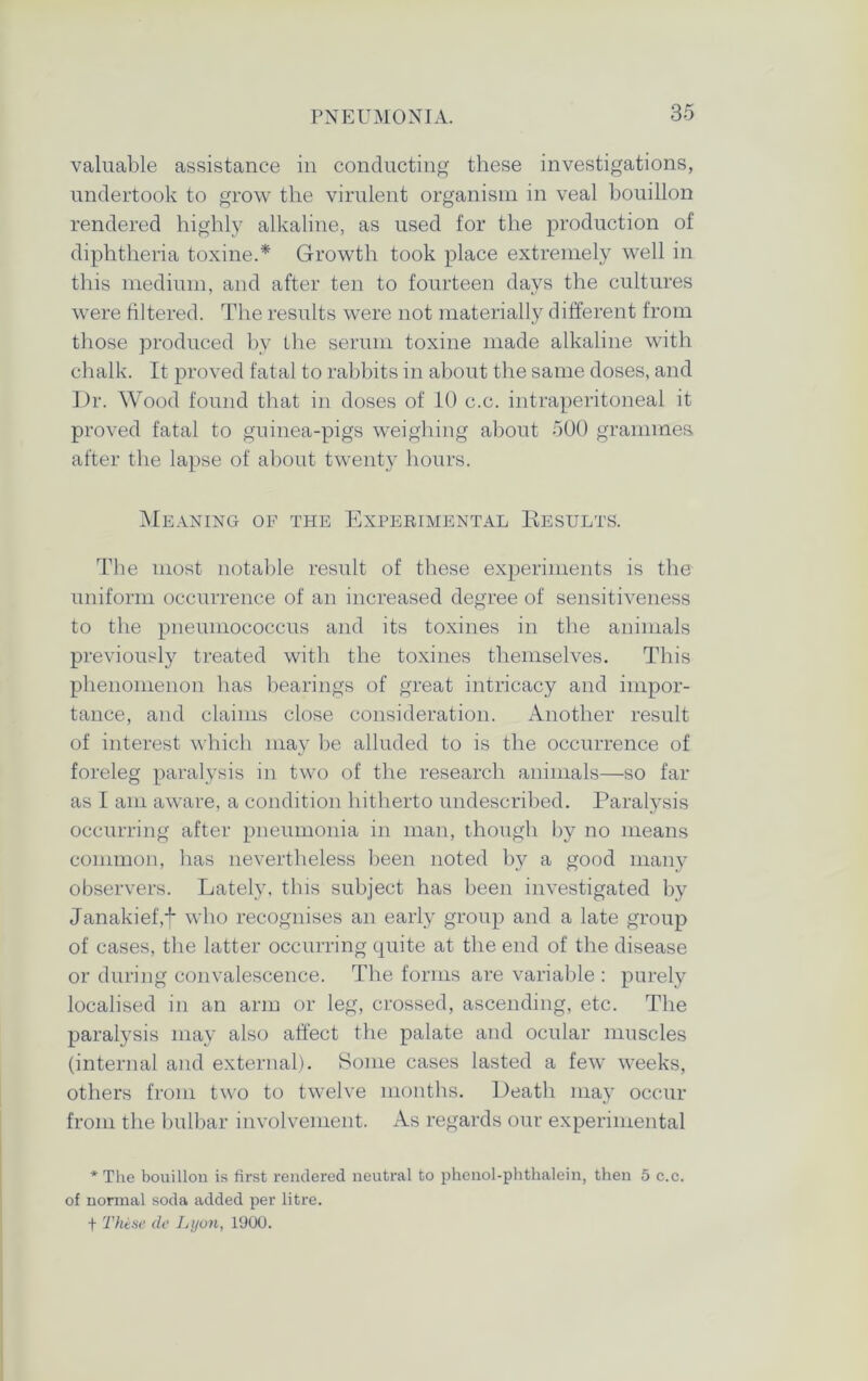 valuable assistance in conducting these investigations, undertook to grow the virulent organism in veal bouillon rendered highly alkaline, as used for the production of diphtheria toxine.* Growth took place extremely well in this medium, and after ten to fourteen days the cultures were filtered. The results were not materially different from those produced by the serum toxine made alkaline with chalk. It proved fatal to rabbits in about the same doses, and Dr. Wood found that in doses of 10 c.c. intraperitoneal it proved fatal to guinea-pigs weighing about 500 grammes after the lapse of about twenty hours. Meaning op the Experimental Results. The most notable result of these experiments is the uniform occurrence of an increased degree of sensitiveness to the pneumococcus and its toxines in the animals previously treated with the toxines themselves. This phenomenon has bearings of great intricacy and impor- tance, and claims close consideration. Another result of interest which may be alluded to is the occurrence of foreleg paralysis in two of the research animals—so far as I am aware, a condition hitherto undescribed. Paralysis occurring after pneumonia in man, though by no means common, has nevertheless been noted by a good many observers. Lately, this subject has been investigated by Janakief,f who recognises an early group and a late group of cases, the latter occurring quite at the end of the disease or during convalescence. The forms are variable : purely localised in an arm or leg, crossed, ascending, etc. The paralysis may also affect the palate and ocular muscles (internal and external). Some cases lasted a few weeks, others from two to twelve months. Death may occur from the bulbar involvement. As regards our experimental * The bouillon is first rendered neutral to phenol-phthalein, then 5 c.c. of normal soda added per litre. f These de Lyon, 1900.