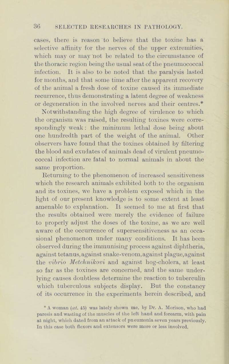 cases, there is reason to believe that the toxine has a selective affinity for the nerves of the upper extremities, which may or may not be related to the circumstance of the thoracic region being the usual seat of the pneumococcal infection. It is also to be noted that the paralysis lasted for months, and that some time after the apparent recovery of the animal a fresh dose of toxine caused its immediate recurrence, thus demonstrating a latent degree of weakness or degeneration in the involved nerves and their centres.* Notwithstanding the high degree of virulence to which the organism was raised, the resulting toxines were corre- spondingly weak : the minimum lethal dose being about one hundredth part of the weight of the animal. Other observers have found that the toxines obtained by filtering the blood and exudates of animals dead of virulent pneumo- coccal infection are fatal to normal animals in about the same proportion. Returning to the phenomenon of increased sensitiveness which the research animals exhibited both to the organism and its toxines, we have a problem exposed which in the light of our present knowledge is to some extent at least amenable to explanation. It seemed to me at first that the results obtained were merely the evidence of failure to properly adjust the doses of the toxine, as we are well aware of the occurrence of supersensitiveness as an occa- sional phenomenon under many conditions. It has been observed during the immunising process against diphtheria, against tetanus, against snake-venom, against plague,against the vibrio Metchnikovi and against liog-cholera, at least so far as the toxines are concerned, and the same under- lying causes doubtless determine the reaction to tuberculin which tuberculous subjects display. But the constancy of its occurrence in the experiments herein described, and * A woman (cet. 45) was lately shown me, by Dr. A. Morison, who had paresis and wasting of the muscles of the left hand and forearm, with pain at night, which dated from an attack of pneumonia seven years previously. In this case both flexors and extensors were more or less involved.