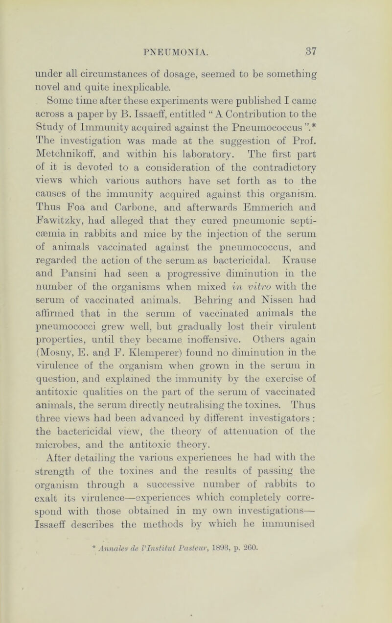 under all circumstances of dosage, seemed to be something novel and quite inexplicable. Some time after these experiments were published I came across a paper by B. Issaeff, entitled “ A Contribution to the Study of Immunity acquired against the Pneumococcus The investigation was made at the suggestion of Prof. Metchnikoff, and within his laboratory. The first part of it is devoted to a consideration of the contradictory views which various authors have set forth as to the causes of the immunity acquired against this organism. Thus Foa and Carbone, and afterwards Emmerich and Fawitzky, had alleged that they cured pneumonic septi- caemia in rabbits and mice by the injection of the serum of animals vaccinated against the pneumococcus, and regarded the action of the serum as bactericidal. Krause and Pansini had seen a progressive diminution in the number of the organisms when mixed in vitro with the serum of vaccinated animals. Behring and Nissen had affirmed that in the serum of vaccinated animals the pneumococci grew well, but gradually lost their virulent properties, until they became inoffensive. Others again (Mosny, E. and F. Klemperer) found no diminution in the virulence of the organism when grown in the serum in question, and explained the immunity by the exercise of antitoxic qualities on the part of the serum of vaccinated animals, the serum directly neutralising the toxines. Thus three views had been advanced by different investigators: the bactericidal view, the theory of attenuation of the microbes, and the antitoxic theory. After detailing the various experiences he had with the strength of the toxines and the results of passing the organism through a successive number of rabbits to exalt its virulence—experiences which completely corre- spond with those obtained in my own investigations— Issaeff describes the methods by which he immunised * Annales (le Vlnstitut Pasteur, 1898, p. 2G0.