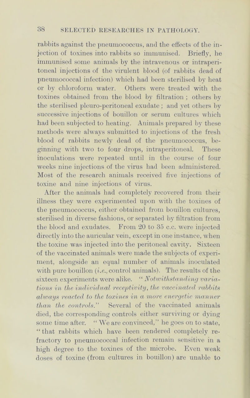 rabbits against the pneumococcus, and the effects of the in- jection of toxines into rabbits so immunised. Briefly, he immunised some animals by the intravenous or intraperi- toneal injections of the virulent blood (of rabbits dead of pneumococcal infection) which had been sterilised by heat or by chloroform water. Others were treated with the toxines obtained from the blood by filtration ; others by the sterilised pleuro-peritoneal exudate ; and vet others by successive injections of bouillon or serum cultures which had been subjected to heating. Animals prepared by these methods were always submitted to injections of the fresh blood of rabbits newly dead of the pneumococcus, be- ginning with two to four drops, intraperitoneal. These inoculations were repeated until in the course of four weeks nine injections of the virus had been administered. Most of the research animals received five injections of toxine and nine injections of virus. After the animals had completely recovered from their illness they were experimented upon with the toxines of the pneumococcus, either obtained from bouillon cultures, sterilised in diverse fashions, or separated by filtration from the blood and exudates. From 20 to 35 c.c. were injected directly into the auricular vein, except in one instance, when the toxine was injected into the peritoneal cavity. Sixteen of the vaccinated animals were made the subjects of experi- ment, alongside an equal number of animals inoculated with pure bouillon (i.e., control animals). The results of the sixteen experiments were alike. “ Notwithstanding varia- tions in the individual receptivity, the vaccinated rabbits always reacted to the toxines in a more energetic manner than the controls.” Several of the vaccinated animals died, the corresponding controls either surviving or dying some time after. “ We are convinced,” he goes on to state, “ that rabbits which have been rendered completely re- fractory to pneumococcal infection remain sensitive in a high degree to the toxines of the microbe. Even weak doses of toxine (from cultures in bouillon) are unable to