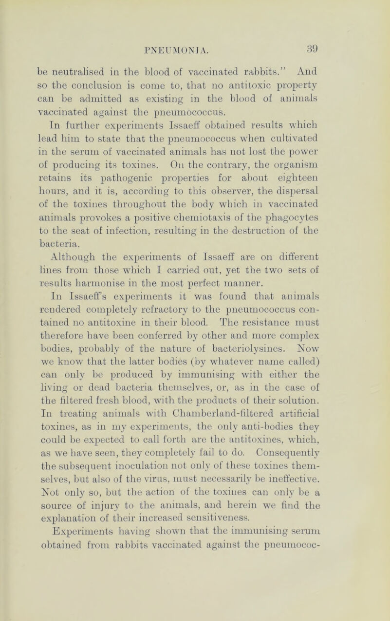 be neutralised in the blood of vaccinated rabbits.” And so the conclusion is come to, that no antitoxic property can be admitted as existing in the blood of animals vaccinated against the pneumococcus. In further experiments Issaeff obtained results which lead him to state that the pneumococcus when cultivated in the serum of vaccinated animals has not lost the power of producing its toxines. On the contrary, the organism retains its pathogenic properties for about eighteen hours, and it is, according to this observer, the dispersal of the toxines throughout the body which in vaccinated animals provokes a positive chemiotaxis of the phagocytes to the seat of infection, resulting in the destruction of the bacteria. Although the experiments of Issaeff are on different lines from those which I carried out, yet the two sets of results harmonise in the most perfect manner. In Issaeff’s experiments it was found that animals rendered completely refractory to the pneumococcus con- tained no antitoxine in their blood. The resistance must therefore have been conferred by other and more complex bodies, probably of the nature of bacteriolysines. Now we know that the latter bodies (by whatever name called) can only be produced by immunising with either the living or dead bacteria themselves, or, as in the case of the filtered fresh blood, with the products of their solution. In treating animals with Chamberland-filtered artificial toxines, as in my experiments, the only anti-bodies they could be expected to call forth are the antitoxines, which, as we have seen, they completely fail to do. Consequently the subsequent inoculation not only of these toxines them- selves, but also of the virus, must necessarily be ineffective. Not only so, but the action of the toxines can only be a source of injury to the animals, and herein we find the explanation of their increased sensitiveness. Experiments having shown that the immunising serum obtained from rabbits vaccinated against the pneumococ-