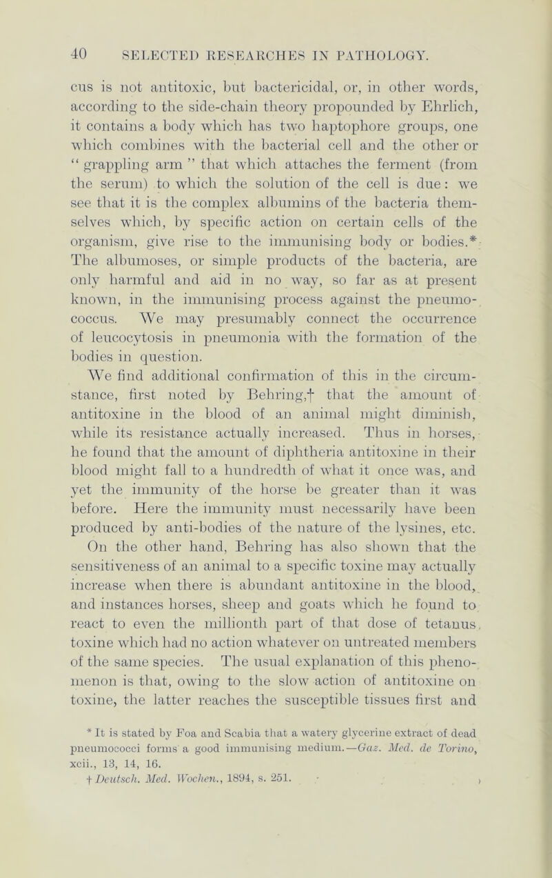 cus is not antitoxic, but bactericidal, or, in other words, according to the side-chain theory propounded by Ehrlich, it contains a body which has two haptophore groups, one which combines with the bacterial cell and the other or “ grappling arm ” that which attaches the ferment (from the serum) to which the solution of the cell is due: we see that it is the complex albumins of the bacteria them- selves which, by specific action on certain cells of the organism, give rise to the immunising body or bodies.* The albumoses, or simple products of the bacteria, are only harmful and aid in no way, so far as at present known, in the immunising process against the pneumo- coccus. We may presumably connect the occurrence of leucocytosis in pneumonia with the formation of the bodies in question. We find additional confirmation of this in the circum- stance, first noted by Behring,f that the amount of antitoxine in the blood of an animal might diminish, while its resistance actually increased. Thus in horses, he found that the amount of diphtheria antitoxine in their blood might fall to a hundredth of what it once was, and yet the immunity of the horse be greater than it was before. Here the immunity must necessarily have been produced by anti-bodies of the nature of the lysines, etc. On the other hand, Behring has also shown that the sensitiveness of an animal to a specific toxine may actually increase when there is abundant antitoxine in the blood, and instances horses, sheep and goats which he found to react to even the millionth part of that dose of tetanus, toxine which had no action whatever on untreated members of the same species. The usual explanation of this pheno- menon is that, owing to the slow action of antitoxine on toxine, the latter reaches the susceptible tissues first and * It is stated by Foa and Scabia that a watery glycerine extract of dead pneumococci forms'a good immunising medium.—Gaz. Med. de Torino, xcii., 13, 14, 16. f Dentsch. Med. Wochen., 1894, s. 251. • ,
