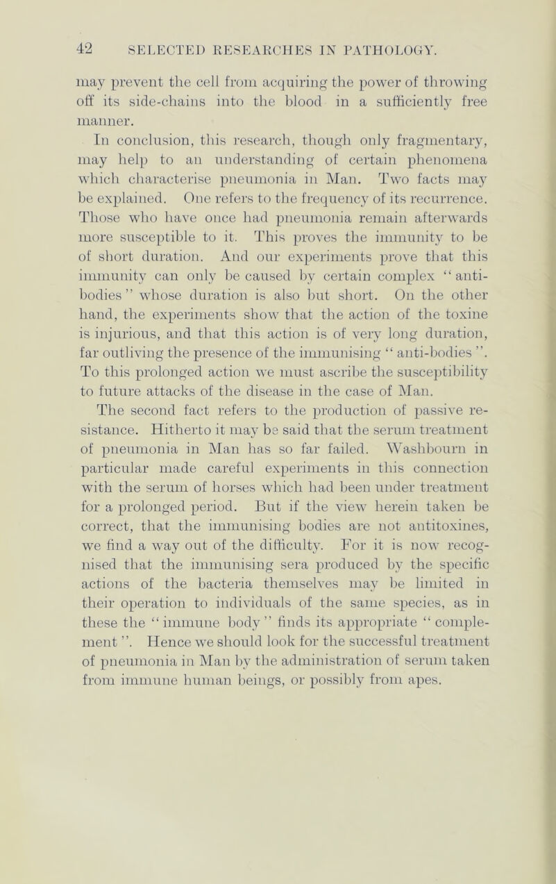 may prevent the cell from acquiring the power of throwing off its side-chains into the blood in a sufficiently free manner. In conclusion, this research, though only fragmentary, may help to an understanding of certain phenomena which characterise pneumonia in Man. Two facts may be explained. One refers to the frequency of its recurrence. Those who have once had pneumonia remain afterwards more susceptible to it. This proves the immunity to be of short duration. And our experiments prove that this immunity can only be caused by certain complex “anti- bodies ” whose duration is also but short. On the other hand, the experiments show that the action of the toxine is injurious, and that this action is of very long duration, far outliving the presence of the immunising “ anti-bodies To this prolonged action we must ascribe the susceptibility to future attacks of the disease in the case of Man. The second fact refers to the production of passive re- sistance. Hitherto it may be said that the serum treatment of pneumonia in Man has so far failed. Waslibourn in particular made careful experiments in this connection with the serum of horses which had been under treatment for a prolonged period. But if the view herein taken be correct, that the immunising bodies are not antitoxines, we find a way out of the difficulty. For it is now recog- nised that the immunising sera produced by the specific actions of the bacteria themselves may be limited in their operation to individuals of the same species, as in these the “immune body” finds its appropriate “ comple- ment Hence we should look for the successful treatment of pneumonia in Man by the administration of serum taken from immune human beings, or possibly from apes.
