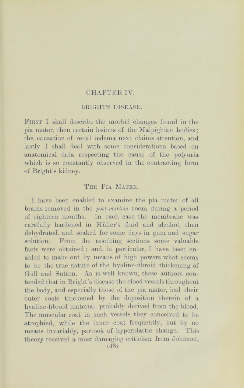 BRIGHT’S DISEASE. First I shall describe the morbid changes found in the pia mater, then certain lesions of the Malpighian bodies; the causation of renal oedema next claims attention, and lastly I shall deal with some considerations based on anatomical data respecting the cause of the polyuria which is so constantly observed in the contracting form of Bright’s kidney. The Pia Mater. I have been enabled to examine the pia mater of all brains removed in the post-mortem room during a period of eighteen months. In each case the membrane was carefully hardened in Muller’s fluid and alcohol, then dehydrated, and soaked for some days in gum and sugar solution. From the resulting sections some valuable facts were obtained; and, in particular, I have been en- abled to make out by means of high powers what seems to be the true nature of the hyaline-fibroid thickening of Gull and Sutton. As is well known, these authors con- tended that in Bright’s disease the blood vessels throughout the body, and especially those of the pia mater, had their outer coats thickened by the deposition therein of a hyaline-fibroid material, probably derived from the blood. The muscular coat in such vessels they conceived to be atrophied, while the inner coat frequently, but by no means invariably, partook of hyperplastic change. This theory received a most damaging criticism from Johnson,
