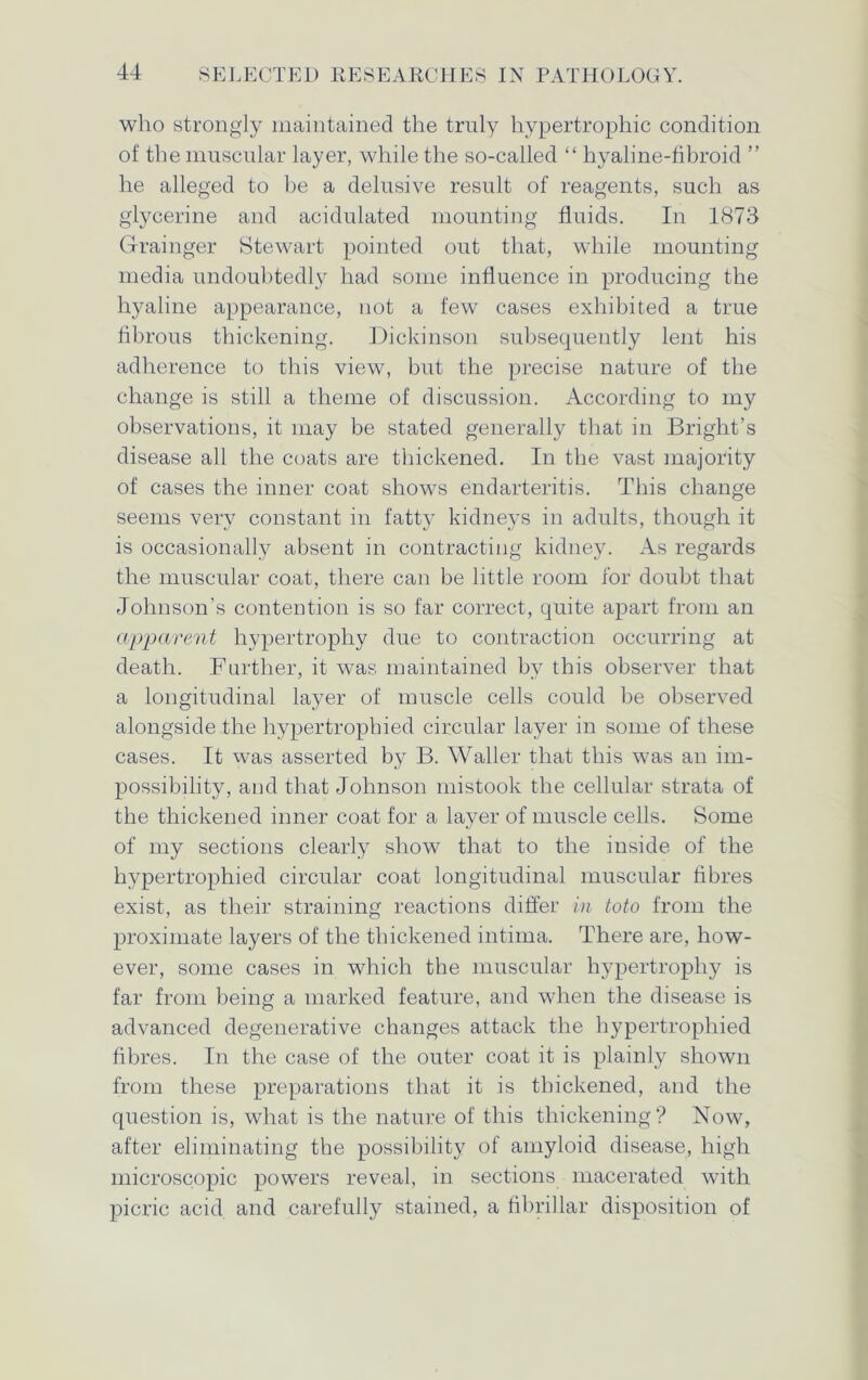 who strongly maintained the truly hypertrophic condition of the muscular layer, while the so-called “ hyaline-fibroid ” he alleged to lie a delusive result of reagents, such as glycerine and acidulated mounting fluids. In 1873 Grainger Stewart pointed out that, while mounting media undoubtedly had some influence in producing the hyaline appearance, not a few cases exhibited a true fibrous thickening. Dickinson subsequently lent his adherence to this view, but the precise nature of the change is still a theme of discussion. According to my observations, it may be stated generally that in Bright’s disease all the coats are thickened. In the vast majority of cases the inner coat shows endarteritis. This change seems very constant in fatty kidneys in adults, though it is occasionally absent in contracting kidney. As regards the muscular coat, there can be little room for doubt that Johnson's contention is so far correct, quite apart from an apparent hypertrophy due to contraction occurring at death. Further, it was maintained by this observer that a longitudinal layer of muscle cells could be observed alongside the hypertrophied circular layer in some of these cases. It was asserted by B. YValler that this was an im- possibility, and that Johnson mistook the cellular strata of the thickened inner coat for a layer of muscle cells. Some of my sections clearly show that to the inside of the hypertrophied circular coat longitudinal muscular fibres exist, as their straining reactions differ in toto from the proximate layers of the thickened intima. There are, how- ever, some cases in which the muscular hypertrophy is far from being a marked feature, and when the disease is advanced degenerative changes attack the hypertrophied fibres. In the case of the outer coat it is plainly shown from these preparations that it is thickened, and the question is, what is the nature of this thickening? Now, after eliminating the possibility of amyloid disease, high microscopic powers reveal, in sections macerated with picric acid and carefully stained, a fibrillar disposition of
