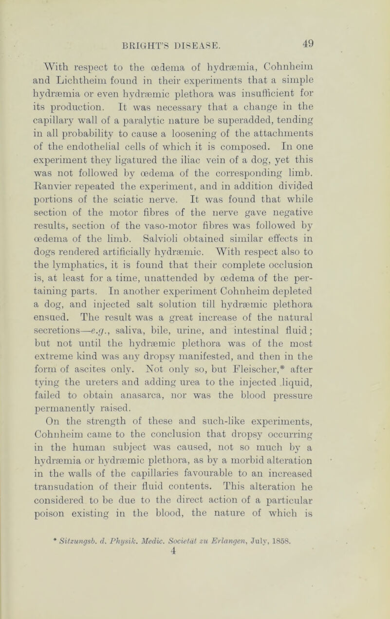 With respect to the oedema of hydraemia, Cohnheim and Lichtheim found in their experiments that a simple hydraemia or even hydraemic plethora was insufficient for its production. It was necessary that a change in the capillary wall of a paralytic nature be superadded, tending in all probability to cause a loosening of the attachments of the endothelial cells of which it is composed. In one experiment they ligatured the iliac vein of a dog, yet this was not followed by oedema of the corresponding limb. Ranvier repeated the experiment, and in addition divided portions of the sciatic nerve. It was found that while section of the motor fibres of the nerve gave negative results, section of the vaso-motor fibres was followed by oedema of the limb. Salvioli obtained similar effects in dogs rendered artificially hydraemic. With respect also to the lymphatics, it is found that their complete occlusion is, at least for a time, unattended by oedema of the per- taining parts. In another experiment Cohnheim depleted a dog, and injected salt solution till hydraemic plethora ensued. The result was a great increase of the natural secretions—e.g., saliva, bile, urine, and intestinal fluid; but not until the hydraemic plethora was of the most extreme kind was any dropsy manifested, and then in the form of ascites only. Not only so, but Fleischer,* after tying the ureters and adding urea to the injected liquid, failed to obtain anasarca, nor was the blood pressure permanently raised. On the strength of these and such-like experiments, Cohnheim came to the conclusion that dropsy occurring in the human subject was caused, not so much by a hydraemia or hydraemic plethora, as by a morbid alteration in the walls of the capillaries favourable to an increased transudation of their fluid contents. This alteration he considered to be due to the direct action of a particular poison existing in the blood, the nature of which is * Sitzungsb. d. Physik. Medic. Societdt zu Erlangen, July, 1858. 4