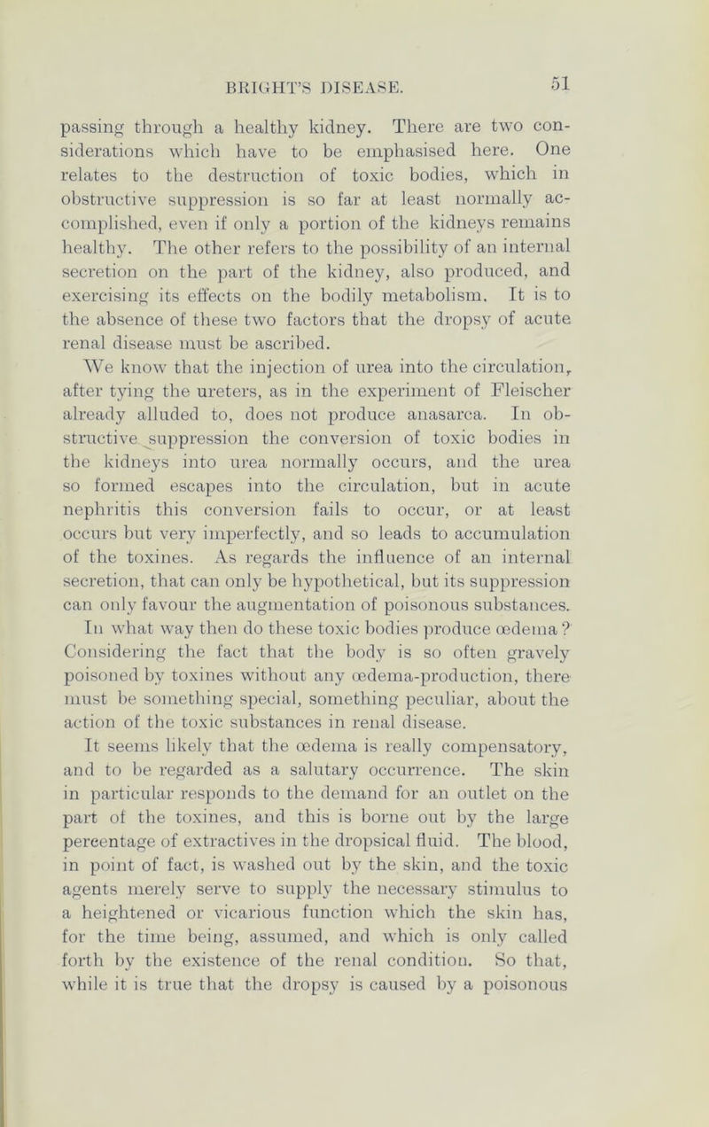 passing through a healthy kidney. There are two con- siderations which have to be emphasised here. One relates to the destruction of toxic bodies, which in obstructive suppression is so far at least normally ac- complished, even if only a portion of the kidneys remains healthy. The other refers to the possibility of an internal secretion on the part of the kidney, also produced, and exercising its effects on the bodily metabolism. It is to the absence of these two factors that the dropsy of acute renal disease must be ascribed. We know that the injection of urea into the circulation, after tying the ureters, as in the experiment of Fleischer already alluded to, does not produce anasarca. In ob- structive suppression the conversion of toxic bodies in the kidneys into urea normally occurs, and the urea so formed escapes into the circulation, but in acute nephritis this conversion fails to occur, or at least occurs but very imperfectly, and so leads to accumulation of the toxines. As regards the influence of an internal secretion, that can only be hypothetical, but its suppression can only favour the augmentation of poisonous substances. In what way then do these toxic bodies produce oedema ? Considering the fact that the body is so often gravely poisoned by toxines without any oedema-production, there must be something special, something peculiar, about the action of the toxic substances in renal disease. It seems likely that the oedema is really compensatory, and to be regarded as a salutary occurrence. The skin in particular responds to the demand for an outlet on the part of the toxines, and this is borne out by the large percentage of extractives in the dropsical fluid. The blood, in point of fact, is washed out by the skin, and the toxic agents merely serve to supply the necessary stimulus to a heightened or vicarious function which the skin has, for the time being, assumed, and which is only called forth bv the existence of the renal condition. So that, while it is true that the dropsy is caused by a poisonous