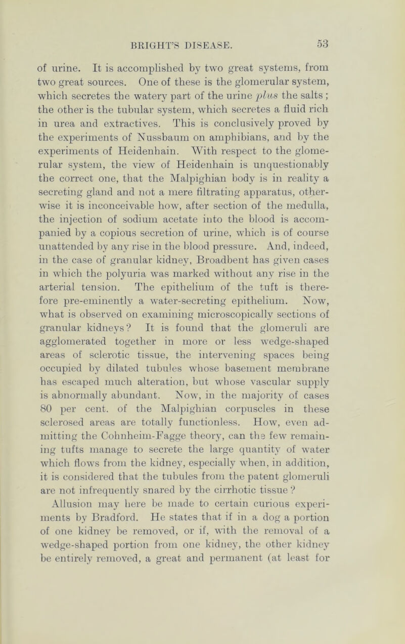 of urine. It is accomplished by two great systems, from two great sources. One of these is the glomerular system, which secretes the watery part of the urine plus the salts ; the other is the tubular system, which secretes a fluid rich in urea and extractives. This is conclusively proved by the experiments of Nussbaum on amphibians, and by the experiments of Heidenhain. With respect to the glome- rular system, the view of Heidenhain is unquestionably the correct one, that the Malpighian body is in reality a secreting gland and not a mere filtrating apparatus, other- wise it is inconceivable how, after section of the medulla, the injection of sodium acetate into the blood is accom- panied by a copious secretion of urine, which is of course unattended by any rise in the blood pressure. And, indeed, in the case of granular kidney, Broadbent has given cases in which the polyuria was marked without any rise in the arterial tension. The epithelium of the tuft is there- fore pre-eminently a water-secreting epithelium. Now, what is observed on examining microscopically sections of granular kidneys? It is found that the glomeruli are agglomerated together in more or less wedge-shaped areas of sclerotic tissue, the intervening spaces being occupied by dilated tubules whose basement membrane has escaped much alteration, but whose vascular supply is abnormally abundant. Now, in the majority of cases 80 per cent, of the Malpighian corpuscles in these sclerosed areas are totally functionless. How, even ad- mitting the Cohnheim-Fagge theory, can the few remain- ing tufts manage to secrete the large quantity of water which flows from the kidney, especially when, in addition, it is considered that the tubules from the patent glomeruli are not infrequently snared by the cirrhotic tissue ? Allusion may here be made to certain curious experi- ments by Bradford. He states that if in a dog a portion of one kidney be removed, or if, with the removal of a wedge-shaped portion from one kidney, the other kidney be entirely removed, a great and permanent (at least for