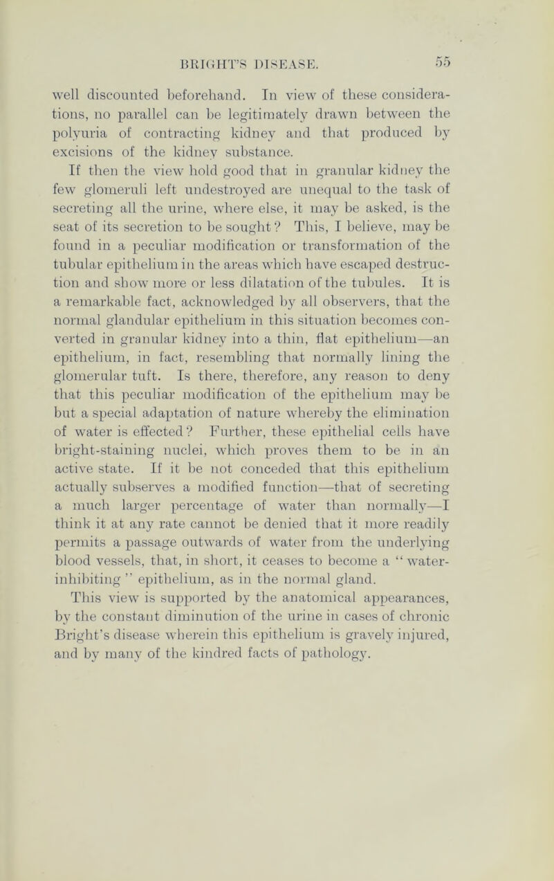 well discounted beforehand. In view of these considera- tions, no parallel can he legitimately drawn between the polyuria of contracting kidney and that produced by excisions of the kidney substance. If then the view hold good that in granular kidney the few glomeruli left undestroyed are unequal to the task of secreting all the urine, where else, it may be asked, is the seat of its secretion to he sought ? This, I believe, may be found in a peculiar modification or transformation of the tubular epithelium in the areas which have escaped destruc- tion and show more or less dilatation of the tubules. It is a remarkable fact, acknowledged by all observers, that the normal glandular epithelium in this situation becomes con- verted in granular kidney into a thin, Hat epithelium—an epithelium, in fact, resembling that normally lining the glomerular tuft. Is there, therefore, any reason to deny that this peculiar modification of the epithelium may be but a special adaptation of nature whereby the elimination of water is effected? Further, these epithelial cells have bright-staining nuclei, which proves them to be in an active state. If it be not conceded that this epithelium actually subserves a modified function—that of secreting a much larger percentage of water than normally—I think it at any rate cannot be denied that it more readily permits a passage outwards of water from the underlying blood vessels, that, in short, it ceases to become a “ water- inhibiting ” epithelium, as in the normal gland. This view is supported by the anatomical appearances, by the constant diminution of the urine in cases of chronic Bright’s disease wherein this epithelium is gravely injured, and by many of the kindred facts of pathology.