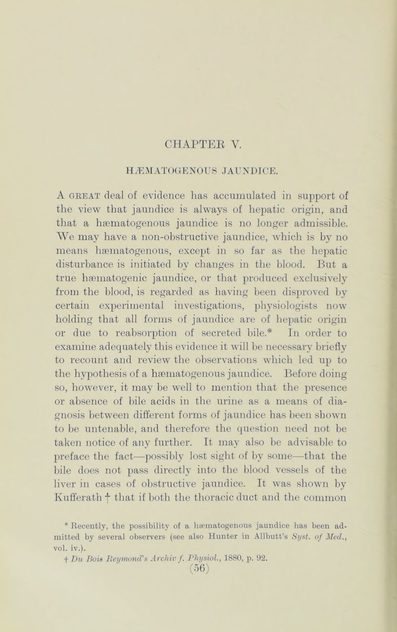 CHAPTER Y. HEMATOGENOUS JAUNDICE. A great deal of evidence has accumulated in support of the view that jaundice is always of hepatic origin, and that a haematogenous jaundice is no longer admissible. We may have a non-obstructive jaundice, which is by no means haematogenous, except in so far as the hepatic disturbance is initiated by changes in the blood. But a true hsematogenic jaundice, or that produced exclusively from the blood, is regarded as having been disproved by certain experimental investigations, physiologists now holding that all forms of jaundice are of hepatic origin or due to reabsorption of secreted bile.* In order to examine adequately this evidence it will he necessary briefly to recount and review the observations which led up to the hypothesis of a haematogenous jaundice. Before doing so, however, it may be well to mention that the presence or absence of bile acids in the urine as a means of dia- gnosis between different forms of jaundice has been shown to be untenable, and therefore the question need not be taken notice of any further. It may also be advisable to preface the fact—possibly lost sight of by some-—that the bile does not pass directly into the blood vessels of the liver in cases of obstructive jaundice. It was shown by Kufferath + that if both the thoracic duct and the common * Recently, the possibility of a hematogenous jaundice has been ad- mitted by several observers (see also Hunter in Allbutt’s Sijst. of Med., vol. iv.). f Du Bois Raymond's Archiv f. Physiol., 1880, p. 92.