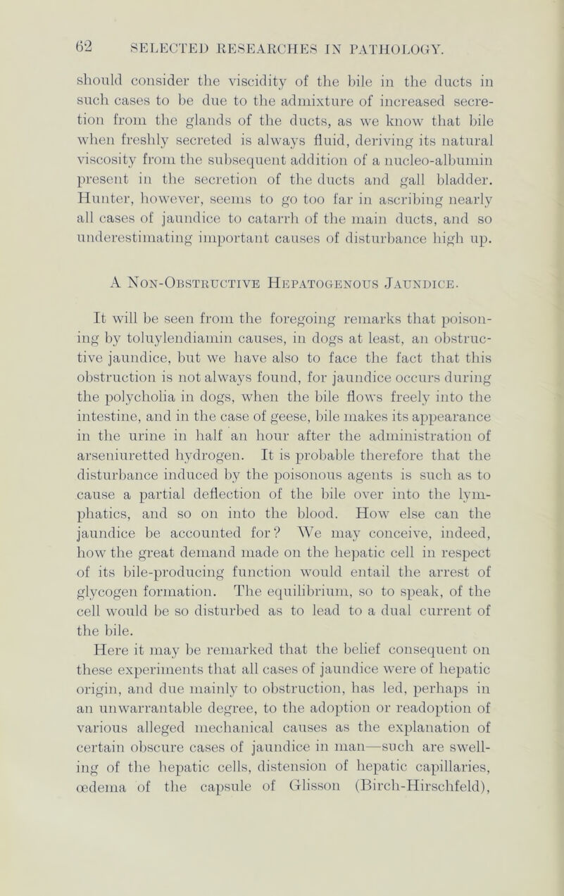 should consider the viscidity of the bile in the ducts in such cases to be due to the admixture of increased secre- tion from the glands of the ducts, as we know that bile when freshly secreted is always fluid, deriving its natural viscosity from the subsequent addition of a nucleo-albumin present in the secretion of the ducts and gall bladder. Hunter, however, seems to go too far in ascribing nearly all cases of jaundice to catarrh of the main ducts, and so underestimating important causes of disturbance high up. A Non-Obstructive Hepatogenous Jaundice. It will be seen from the foregoing remarks that poison- ing by toluylendiamin causes, in dogs at least, an obstruc- tive jaundice, but we have also to face the fact that this obstruction is not always found, for jaundice occurs during the polycholia in dogs, when the bile flows freely into the intestine, and in the case of geese, bile makes its appearance in the urine in half an hour after the administration of arseniuretted hydrogen. It is probable therefore that the disturbance induced by the poisonous agents is such as to cause a partial deflection of the bile over into the lym- phatics, and so on into the blood. How else can the jaundice be accounted for? We may conceive, indeed, how the great demand made on the hepatic cell in respect of its bile-producing function would entail the arrest of glycogen formation. The equilibrium, so to speak, of the cell would be so disturbed as to lead to a dual current of the bile. Here it may be remarked that the belief consequent on these experiments that all cases of jaundice were of hepatic origin, and due mainly to obstruction, has led, perhaps in an unwarrantable degree, to the adoption or readoption of various alleged mechanical causes as the explanation of certain obscure cases of jaundice in man—such are swell- ing of the hepatic cells, distension of hepatic capillaries, oedema of the capsule of Glisson (Birch-Hirsclifeld),