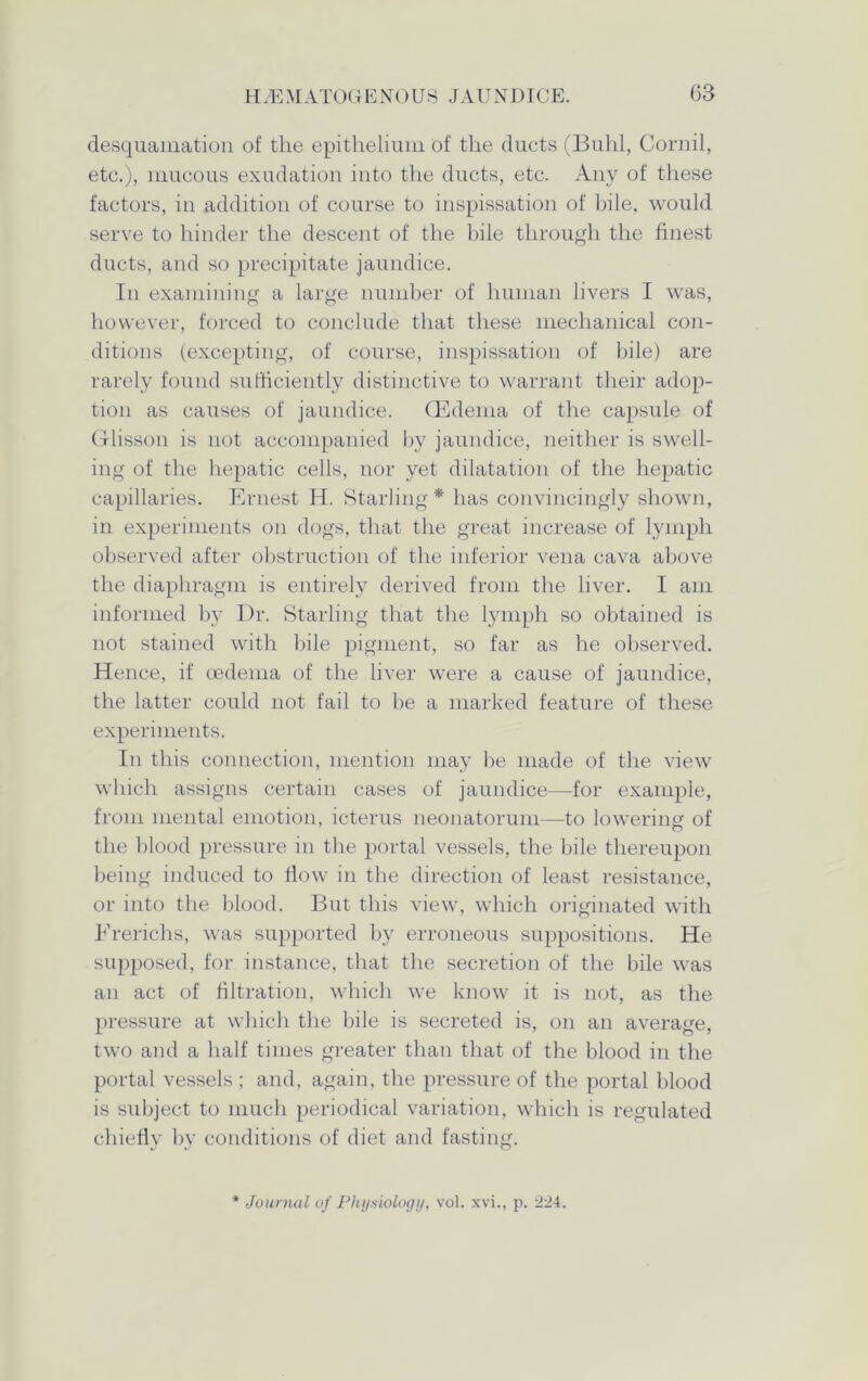 desquamation of the epithelium of the ducts (Buhl, Cornil, etc.), mucous exudation into the ducts, etc. Any of these factors, in addition of course to inspissation of bile, would serve to hinder the descent of the bile through the finest ducts, and so precipitate jaundice. In examining a large number of human livers I was, however, forced to conclude that these mechanical con- ditions (excepting, of course, inspissation of bile) are rarely found sufficiently distinctive to warrant their adop- tion as causes of jaundice. (Edema of the capsule of Glisson is not accompanied by jaundice, neither is swell- ing of the hepatic cells, nor yet dilatation of the hepatic capillaries. Ernest H. Starling* has convincingly shown, in experiments on dogs, that the great increase of lymph observed after obstruction of the inferior vena cava above the diaphragm is entirely derived from the liver. I am informed by Dr. Starling that the lymph so obtained is not stained with bile pigment, so far as he observed. Hence, if oedema of the liver were a cause of jaundice, the latter could not fail to he a marked feature of these experiments. In this connection, mention may be made of the view which assigns certain cases of jaundice—for example, from mental emotion, icterus neonatorum—to lowering of the blood pressure in the portal vessels, the bile thereupon being induced to flow in the direction of least resistance, or into the blood. But this view, which originated with Brerichs, was supported by erroneous suppositions. He supposed, for instance, that the secretion of the bile was an act of filtration, which we know it is not, as the pressure at which the bile is secreted is, on an average, two and a half times greater than that of the blood in the portal vessels ; and, again, the pressure of the portal blood is subject to much periodical variation, which is regulated chiefly by conditions of diet and fasting. Journal of Physiology, vol. xvi., p. 224.