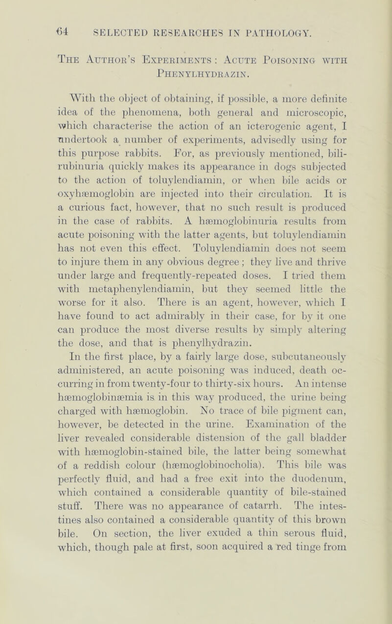 The Author’s Experiments : Acute Poisoning with Phenylhydrazin. With the object of obtaining, if possible, a more definite idea of the phenomena, both general and microscopic, which characterise the action of an icterogenic agent, I undertook a number of experiments, advisedly using for this purpose rabbits. For, as previously mentioned, bili- rubinuria quickly makes its appearance in dogs subjected to the action of toluylendiamin, or when bile acids or oxyhaemoglobin are injected into their circulation. It is a curious fact, however, that no such result is produced in the case of rabbits. A hsemoglobinuria results from acute poisoning with the latter agents, but toluylendiamin has not even this effect. Toluylendiamin does not seem to injure them in any obvious degree; they live and thrive under large and frequently-repeated doses. I tried them with metaphenylendiamin, but they seemed little the worse for it also. There is an agent, however, which I have found to act admirably in their case, for by it one can produce the most diverse results by simply altering the dose, and that is phenylhydrazin. In the first place, by a fairly large dose, subcutaneously administered, an acute poisoning was induced, death oc- curring in from twenty-four to thirty-six hours. An intense hiemoglobinaemia is in this way produced, the urine being charged with liEemoglobin. No trace of bile pigment can, however, be detected in the urine. Examination of the liver revealed considerable distension of the gall bladder with haemoglobin-stained bile, the latter being somewhat of a reddish colour (haemoglobinocholia). This bile was perfectly fluid, and had a free exit into the duodenum, which contained a considerable quantity of bile-stained stuff. There was no appearance of catarrh. The intes- tines also contained a considerable quantity of this brown bile. On section, the liver exuded a thin serous fluid, which, though pale at first, soon acquired a red tinge from