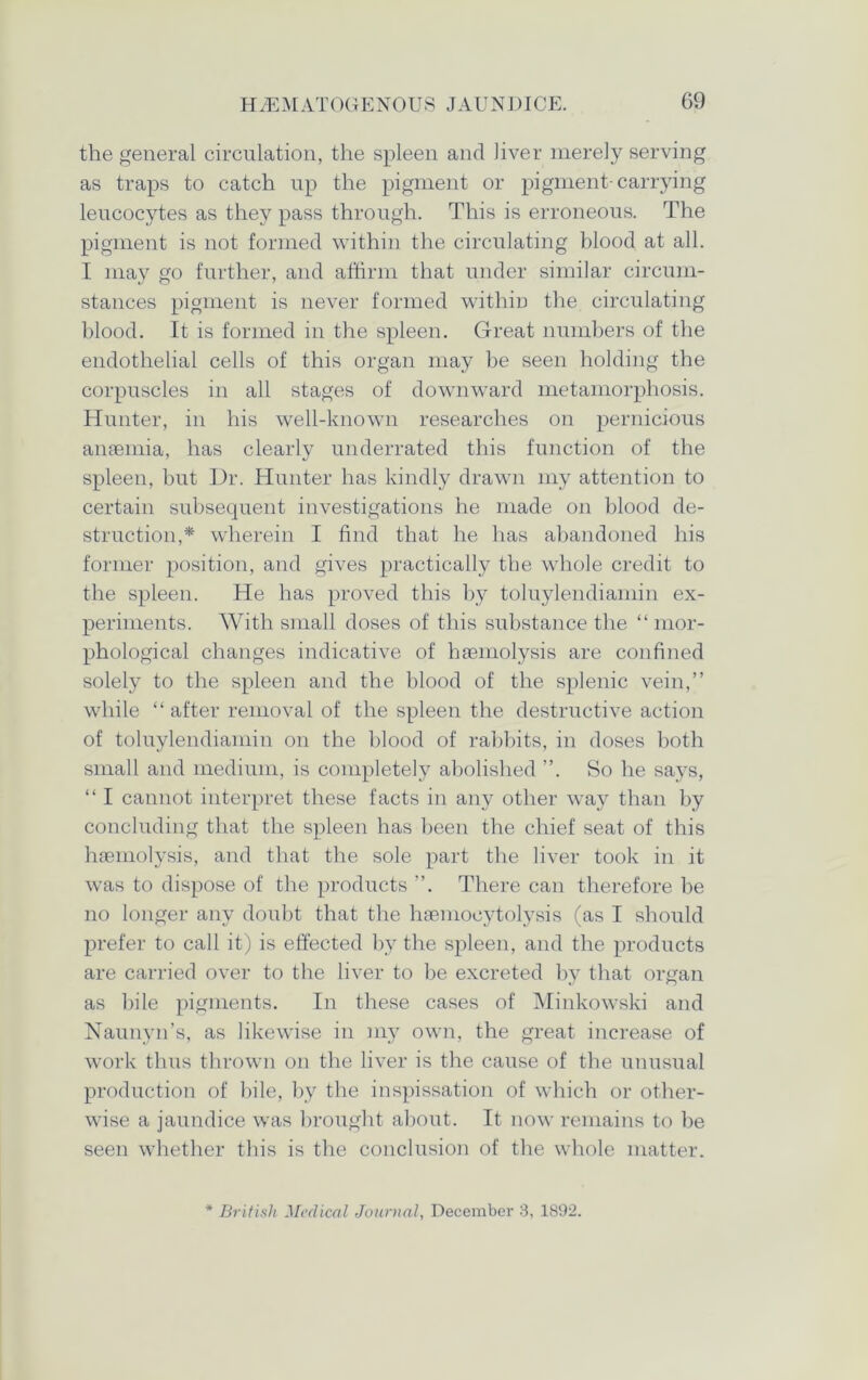 the general circulation, the spleen and liver merely serving as traps to catch up the pigment or pigment-carrying leucocytes as they pass through. This is erroneous. The pigment is not formed within the circulating blood at all. I may go further, and affirm that under similar circum- stances pigment is never formed within the circulating blood. It is formed in the spleen. Great numbers of the endothelial cells of this organ may be seen holding the corpuscles in all stages of downward metamorphosis. Hunter, in his well-known researches on pernicious anaemia, has clearly underrated this function of the spleen, but Dr. Hunter has kindly drawn my attention to certain subsequent investigations he made on blood de- struction,* wherein I find that he has abandoned his former position, and gives practically the whole credit to the spleen. He has proved this by toluylendiamin ex- periments. With small doses of this substance the “ mor- phological changes indicative of haemolysis are confined solely to the spleen and the blood of the splenic vein,” while “ after removal of the spleen the destructive action of toluylendiamin on the blood of rabbits, in doses both small and medium, is completely abolished ”. So he says, “ I cannot interpret these facts in any other way than by concluding that the spleen has been the chief seat of this haemolysis, and that the sole part the liver took in it was to dispose of the products ”. There can therefore be no longer any doubt that the haemocytolysis (as I should prefer to call it) is effected by the spleen, and the products are carried over to the liver to be excreted by that organ as bile pigments. In these cases of Minkowski and Naunyn’s, as likewise in my own, the great increase of work thus thrown on the liver is the cause of the unusual production of bile, by the inspissation of which or other- wise a jaundice was brought about. It now remains to be seen whether this is the conclusion of the whole matter. * British Medical Journal, December 3, 1892.