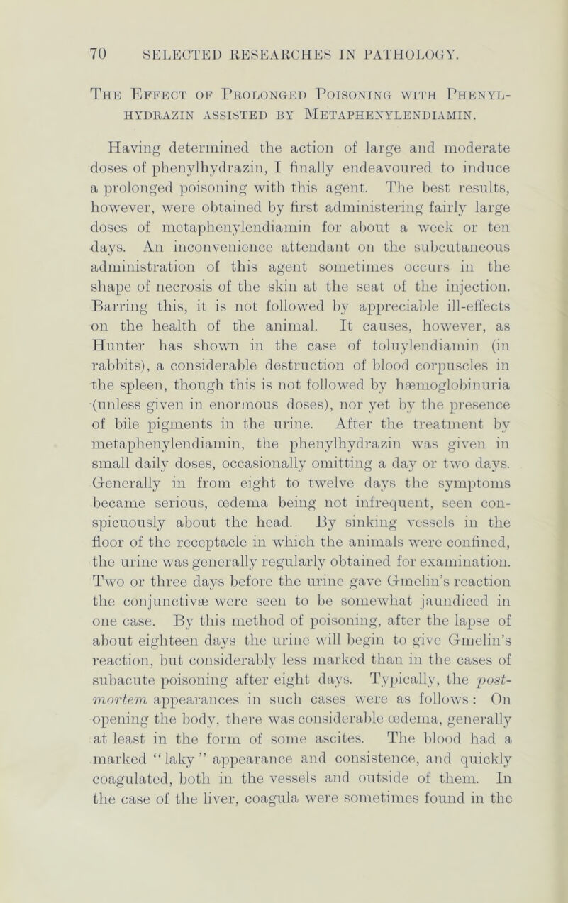 The Effect of Prolonged Poisoning with Phenyl- HYDRAZIN ASSISTED BY METAPHENYLENDIAMIN. Having determined the action of large and moderate doses of phenylhydrazin, I finally endeavoured to induce a prolonged poisoning with this agent. The best results, however, were obtained by first administering fairly large doses of metaphenylendiamin for about a week or ten days. An inconvenience attendant on the subcutaneous administration of this agent sometimes occurs in the shape of necrosis of the skin at the seat of the injection. Barring this, it is not followed by appreciable ill-effects on the health of the animal. It causes, however, as Hunter has shown in the case of toluylendiamin (in rabbits), a considerable destruction of blood corpuscles in the spleen, though this is not followed by haemoglobinuria (unless given in enormous doses), nor yet by the presence of bile pigments in the urine. After the treatment by metaphenylendiamin, the phenylhydrazin was given in small daily doses, occasionally omitting a day or two daj^s. Generally in from eight to twelve days the symptoms became serious, oedema being not infrequent, seen con- spicuously about the head. By sinking vessels in the floor of the receptacle in which the animals were confined, the urine was generally regularly obtained for examination. Two or three days before the urine gave Gmelin’s reaction the conjunctivse were seen to be somewhat jaundiced in one case. By this method of poisoning, after the lapse of about eighteen days the urine will begin to give Gmelin’s reaction, but considerably less marked than in the cases of subacute poisoning after eight days. Typically, the post- mortem appearances in such cases were as follows : On opening the body, there was considerable oedema, generally at least in the form of some ascites. The blood had a marked “laky” appearance and consistence, and quickly coagulated, both in the vessels and outside of them. In the case of the liver, coagula were sometimes found in the