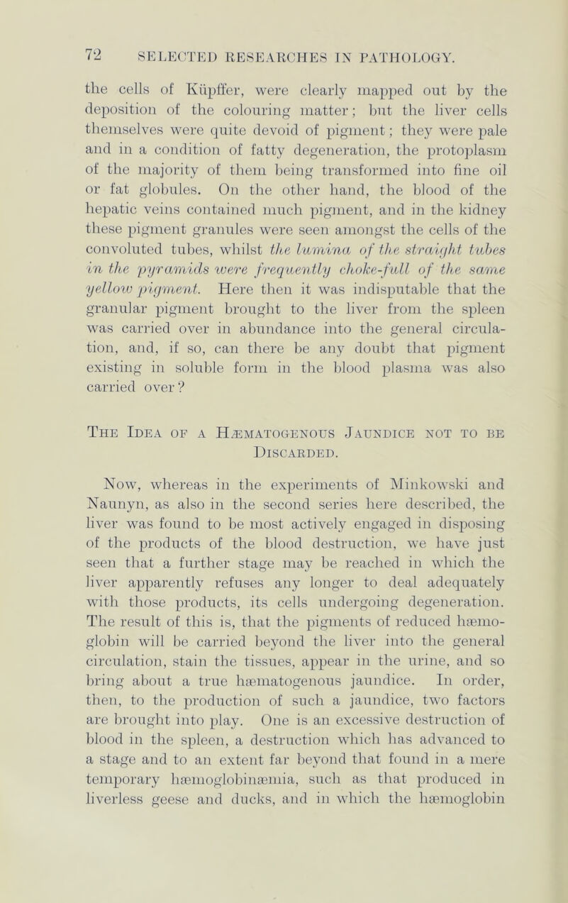 the cells of Kupffer, were clearly mapped out by the deposition of the colouring matter; but the liver cells themselves were quite devoid of pigment; they were pale and in a condition of fatty degeneration, the protoplasm of the majority of them being transformed into fine oil or fat globules. On the other hand, the blood of the hepatic veins contained much pigment, and in the kidney these pigment granules were seen amongst the cells of the convoluted tubes, whilst the lamina of the straight tubes in the pyramids were frequently choke-full of the same yellow pigment. Here then it was indisputable that the granular pigment brought to the liver from the spleen was carried over in abundance into the general circula- tion, and, if so, can there be any doubt that pigment existing in soluble form in the blood plasma was also carried over ? The Idea of a Hematogenous Jaundice not to be Discarded. Now, whereas in the experiments of Minkowski and Naunyn, as also in the second series here described, the liver was found to be most actively engaged in disposing of the products of the blood destruction, we have just seen that a further stage may be reached in which the liver apparently refuses any longer to deal adequately with those products, its cells undergoing degeneration. The result of this is, that the pigments of reduced haemo- globin will be carried beyond the liver into the general circulation, stain the tissues, appear in the urine, and so bring about a true haematogenous jaundice. In order, then, to the production of such a jaundice, two factors are brought into play. One is an excessive destruction of blood in the spleen, a destruction which has advanced to a stage and to an extent far beyond that found in a mere temporary hasmoglobinaeniia, such as that produced in liverless geese and ducks, and in which the haemoglobin
