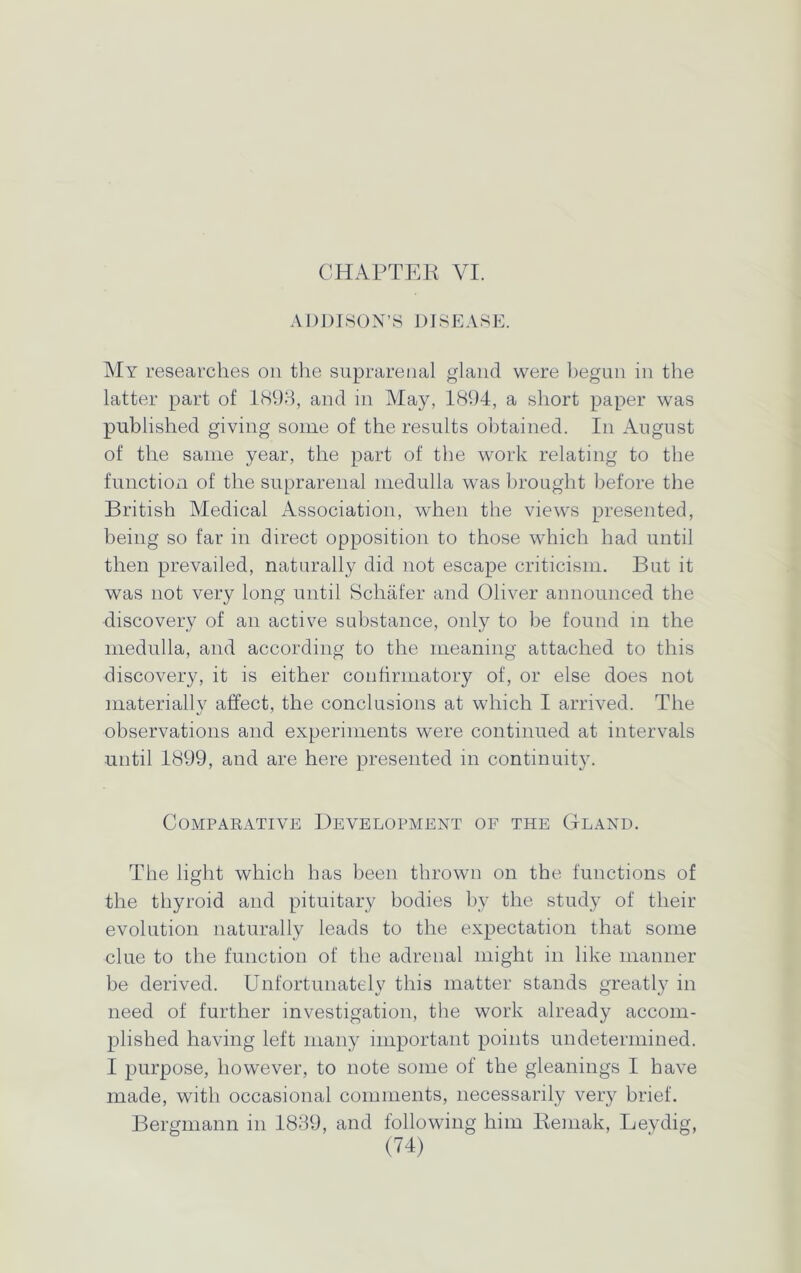 CHAPTER VI. ADDISON’S DISEASE. My researches on the suprarenal gland were begun in the latter part of 1893, and in May, 1894, a short paper was published giving some of the results obtained. In August of the same year, the part of the work relating to the function of the suprarenal medulla was brought before the British Medical Association, when the views presented, being so far in direct opposition to those which had until then prevailed, naturally did not escape criticism. But it was not very long until Schafer and Oliver announced the discovery of an active substance, only to be found in the medulla, and according to the meaning attached to this discovery, it is either confirmatory of, or else does not materiallv affect, the conclusions at which I arrived. The observations and experiments were continued at intervals until 1899, and are here presented in continuity. Comparative Development of the Gland. The light which has been thrown on the functions of the thyroid and pituitary bodies by the study of their evolution naturally leads to the expectation that some clue to the function of the adrenal might in like manner be derived. Unfortunately this matter stands greatly in need of further investigation, the work already accom- plished having left many important points undetermined. I purpose, however, to note some of the gleanings I have made, with occasional comments, necessarily very brief. Bergmann in 1839, and following him Remak, Leydig,