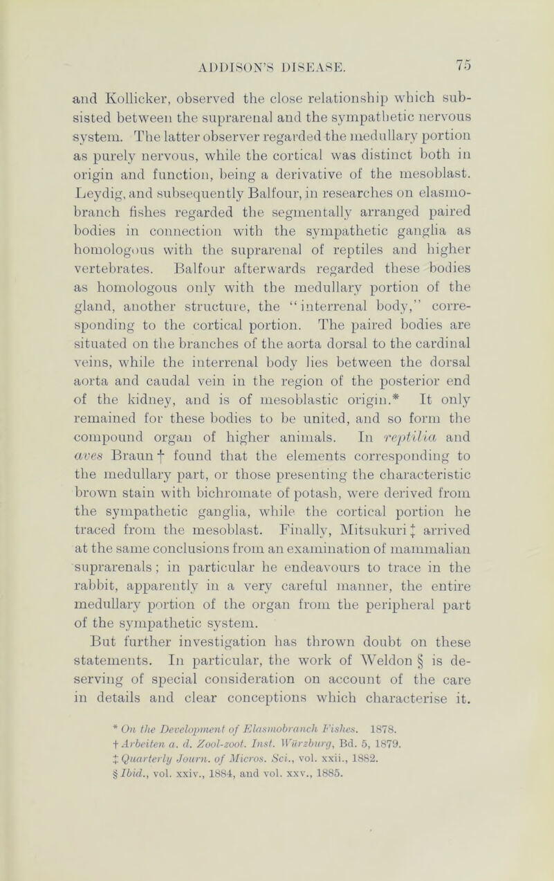 and Kollicker, observed the close relationship which sub- sisted between the suprarenal and the sympathetic nervous system. The latter observer regarded the medullary portion as purely nervous, while the cortical was distinct both in origin and function, being a derivative of the mesoblast. Leydig, and subsequently Balfour, in researches on elasmo- branch fishes regarded the segmentally arranged paired bodies in connection with the sympathetic ganglia as homologous with the suprarenal of reptiles and higher vertebrates. Balfour afterwards regarded these bodies as homologous only with the medullary portion of the gland, another structure, the “interrenal body,” corre- sponding to the cortical portion. The paired bodies are situated on the branches of the aorta dorsal to the cardinal veins, while the interrenal body lies between the dorsal aorta and caudal vein in the region of the posterior end of the kidney, and is of mesoblastic origin.* It only remained for these bodies to be united, and so form the compound organ of higher animals. In reptilia and aves Braun f found that the elements corresponding to the medullary part, or those presenting the characteristic brown stain with bichromate of potash, were derived from the sympathetic ganglia, while the cortical portion he traced from the mesoblast. Finally, Mitsukuri l arrived at the same conclusions from an examination of mammalian suprarenals ; in particular he endeavours to trace in the rabbit, apparently in a very careful manner, the entire medullary portion of the organ from the peripheral part of the sympathetic system. But further investigation has thrown doubt on these statements. In particular, the work of Weldon § is de- serving of special consideration on account of the care in details and clear conceptions which characterise it. * On the Development of Elasmobranch Fishes. 1878. + Arbeiten a. d. Zool-zoot. Inst. Wilrzburg, Bd. 5, 1879. X Quarterly Journ. of Micros. Sci., vol. xxii., 1882. §J6(VZ., vol. xxiv., 1884, and vol. xxv., 1885.