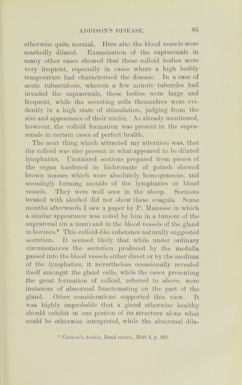 otherwise quite normal. Here also the blood vessels were markedly dilated. Examination of the suprarenals in many other cases showed that these colloid bodies were very frequent, especially in cases where a high bodily temperature had characterised the disease. In a case of acute tuberculosis, wherein a few minute tubercles had invaded the suprarenals, these bodies were large and frequent, while the secreting cells themselves were evi- dently in a high state of stimulation, judging from the size and appearance of their nuclei. As already mentioned, however, the colloid formation was present in the supra- renals in certain cases of perfect health. The next thing which attracted my attention was, that the colloid was also present in what appeared to be dilated lymphatics. Unstained sections prepared from pieces of the organ hardened in bichromate of potash showed brown masses which were absolutely homogeneous, and seemingly forming moulds of the lymphatics or blood vessels. They were well seen in the sheep. Sections treated with alcohol did not show these coagula. Some months afterwards I saw a paper by P. Manasse in which a similar appearance was noted by him in a tumour of the suprarenal (in a man) and in the blood vessels of the gland in bovines.* This colloid-like substance naturally suggested secretion. It seemed likely that while under ordinary circumstances the secretion produced by the medulla passed into the blood vessels either direct or by the medium of the lymphatics, it nevertheless occasionally revealed itself amongst the gland cells, while the cases presenting the great formation of colloid, referred to above, were instances of abnormal functionating on the part of the gland. Other considerations supported this view. It was highly improbable that a gland otherwise healthy should exhibit in one portion of its structure alone what could be otherwise interpreted, while the abnormal dila- * Virchow's Archiv, Band cxxxv., Heft 2, p. 263.