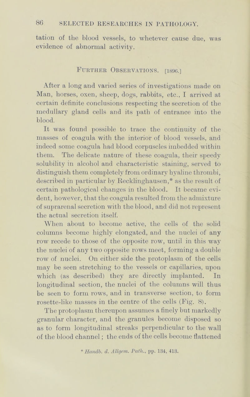 tation of the blood vessels, to whetever cause due, was evidence of abnormal activity. Further Observations. [is9G.] After a long and varied series of investigations made on Man, horses, oxen, sheep, dogs, rabbits, etc., I arrived at certain definite conclusions respecting the secretion of the medullary gland cells and its path of entrance into the blood. It was found possible to trace the continuity of the masses of coagula with the interior of blood vessels, and indeed some coagula had blood corpuscles imbedded within them. The delicate nature of these coagula, their speedy solubility in alcohol and characteristic staining, served to distinguish them completely from ordinary hyaline thrombi, described in particular by Recklinghausen,* as the result of certain pathological changes in the blood. It became evi- dent, however, that the coagula resulted from the admixture of suprarenal secretion with the blood, and did not represent the actual secretion itself. When about to become active, the cells of the solid columns become highly elongated, and the nuclei of any row recede to those of the opposite row, until in this way the nuclei of any two opposite rows meet, forming a double row of nuclei. On either side the protoplasm of the cells may be seen stretching to the vessels or capillaries, upon which (as described) they are directly implanted. In longitudinal section, the nuclei of the columns will thus be seen to form rows, and in transverse section, to form rosette-like masses in the centre of the cells (Fig. 8). The protoplasm thereupon assumes a finely but markedly granular character, and the granules become disposed so as to form longitudinal streaks perpendicular to the wall of the blood channel; the ends of the cells become flattened * Handb. d. Allgem. Path., pp. 134, 413.