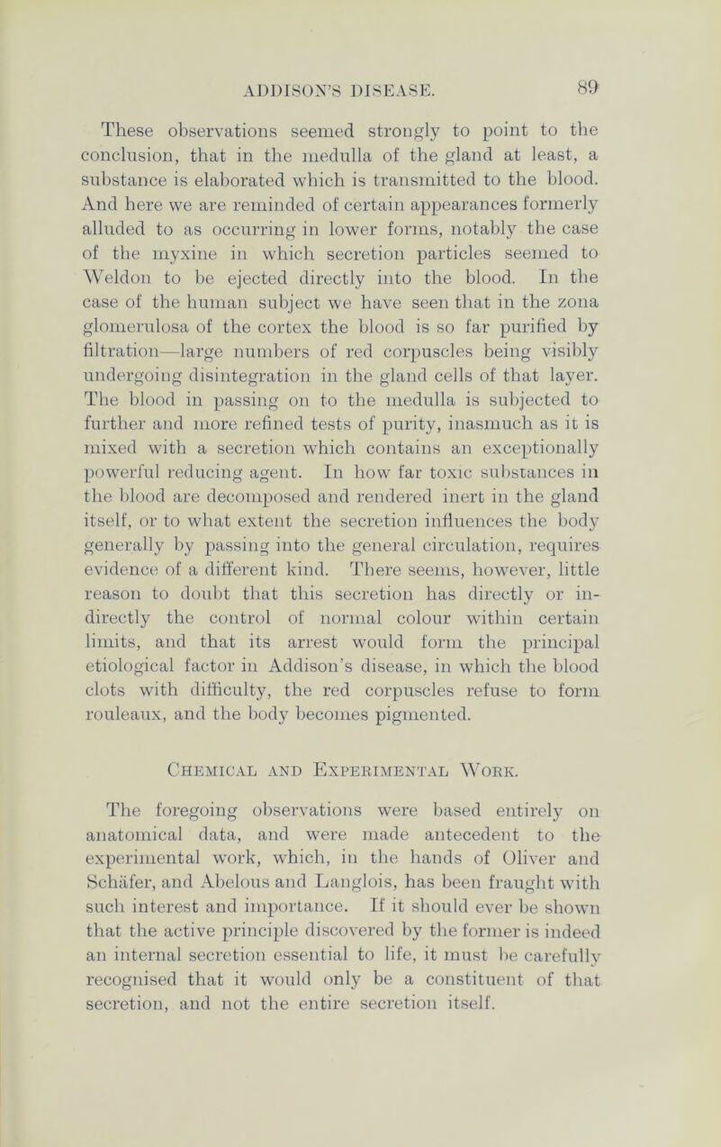 These observations seemed strongly to point to the conclusion, that in the medulla of the gland at least, a substance is elaborated which is transmitted to the blood. And here we are reminded of certain appearances formerly alluded to as occurring in lower forms, notably the case of the myxine in which secretion particles seemed to Weldon to be ejected directly into the blood. In the case of the human subject we have seen that in the zona glomerulosa of the cortex the blood is so far purified by filtration—large numbers of red corpuscles being visibly undergoing disintegration in the gland cells of that layer. The blood in passing on to the medulla is subjected to further and more refined tests of purity, inasmuch as it is mixed with a secretion which contains an exceptionally powerful reducing agent. In how far toxic substances in the blood are decomposed and rendered inert in the gland itself, or to what extent the secretion influences the body generally by passing into the general circulation, requires evidence of a different kind. There seems, however, little reason to doubt that this secretion has directly or in- directly the control of normal colour within certain limits, and that its arrest would form the principal etiological factor in Addison’s disease, in which the blood clots with difficulty, the red corpuscles refuse to form rouleaux, and the body becomes pigmented. Chemical and Experimental Work. The foregoing observations were based entirely on anatomical data, and were made antecedent to the experimental work, which, in the hands of Oliver and Schafer, and Abelous and Langlois, has been fraught with such interest and importance. If it should ever be shown that the active principle discovered by the former is indeed an internal secretion essential to life, it must be carefully recognised that it would only be a constituent of that secretion, and not the entire secretion itself.