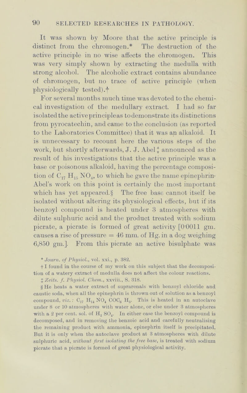 It was shown by Moore that the active principle is distinct from the chromogen.* * * § The destruction of the active principle in no wise affects the chromogen. This was very simply shown by extracting the medulla with strong alcohol. The alcoholic extract contains abundance of chromogen, but no trace of active principle (when physiologically tested).t For several months much time was devoted to the chemi- cal investigation of the medullary extract. I had so far isolated the activeprincipleas to demonstrate its distinctions from pyrocatechin, and came to the conclusion (as reported to the Laboratories Committee) that it was an alkaloid. It is unnecessary to recount here the various steps of the work, but shortly afterwards, J. J. Abel j announced as the result of his investigations that the active principle was a base or poisonous alkaloid, having the percentage composi- tion of C17 Hlr> N04, to which he gave the name epinephrin- Abel’s work on this point is certainly the most important which has yet appeared.§ The free base cannot itself be isolated without altering its physiological effects, but if its benzoyl compound is heated under 3 atmospheres with dilute sulphuric acid and the product treated with sodium picrate, a picrate is formed of great activity [O’OOll gin. causes a rise of pressure = 46 mm. of fig. in a dog weighing 6,850 gm.]. From this picrate an active bisulphate was * Journ. of Physiol., vol. xxi., p. 382. fl fouucl in the course of my work ou this subject that the decomposi- tion of a watery extract of medulla does not affect the colour reactions. %Zeits. f. Physiol. Chern., xxviii., S. 318. § He heats a water extract of suprarenals with benzoyl chloride arid caustic soda, when all the epinephrin is thrown out of solution as a benzoyl compound, viz. : C,7 H14 N04 COCfi H5. This is heated in an autoclave under 8 or 10 atmospheres with water alone, or else under 3 atmospheres with a 2 per cent. sol. of H., S04. In either case the benzoyl compound is decomposed, and in removing the benzoic acid and carefully neutralising the remaining product with ammonia, epinephrin itself is precipitated. But it is only when the autoclave product at 3 atmospheres with dilute sulphuric acid, without first isolating the f ree base, is treated with sodium picrate that a picrate is formed of great physiological activity.
