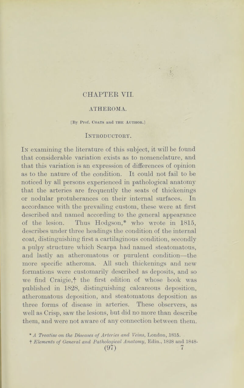 CHAPTER VII. ATHEROMA. [By Prof. Coats and the Author.] Introductory. In examining the literature of this subject, it will be found that considerable variation exists as to nomenclature, and that this variation is an expression of differences of opinion as to the nature of the condition. It could not fail to be noticed by all persons experienced in pathological anatomy that the arteries are frequently the seats of thickenings or nodular protuberances on their internal surfaces. In accordance with the prevailing custom, these were at first described and named according to the general appearance of the lesion. Thus Hodgson,* who wrote in 1815, describes under three headings the condition of the internal coat, distinguishing first a cartilaginous condition, secondly a pulpy structure which Scarpa had named steatomatous, and lastly an atheromatous or purulent condition—the more specific atheroma. All such thickenings and new formations were customarily described as deposits, and so we find Craigie,f the first edition of whose book was published in 1828, distinguishing calcareous deposition, atheromatous deposition, and steatomatous deposition as three forms of disease in arteries. These observers, as well as Crisp, saw the lesions, but did no more than describe them, and were not aware of any connection between them. * A Treatise on the Diseases of Arteries and Veins, London, 1815. t Elements of General and Pathological Anatomy, Edin., 1828 and 1848-