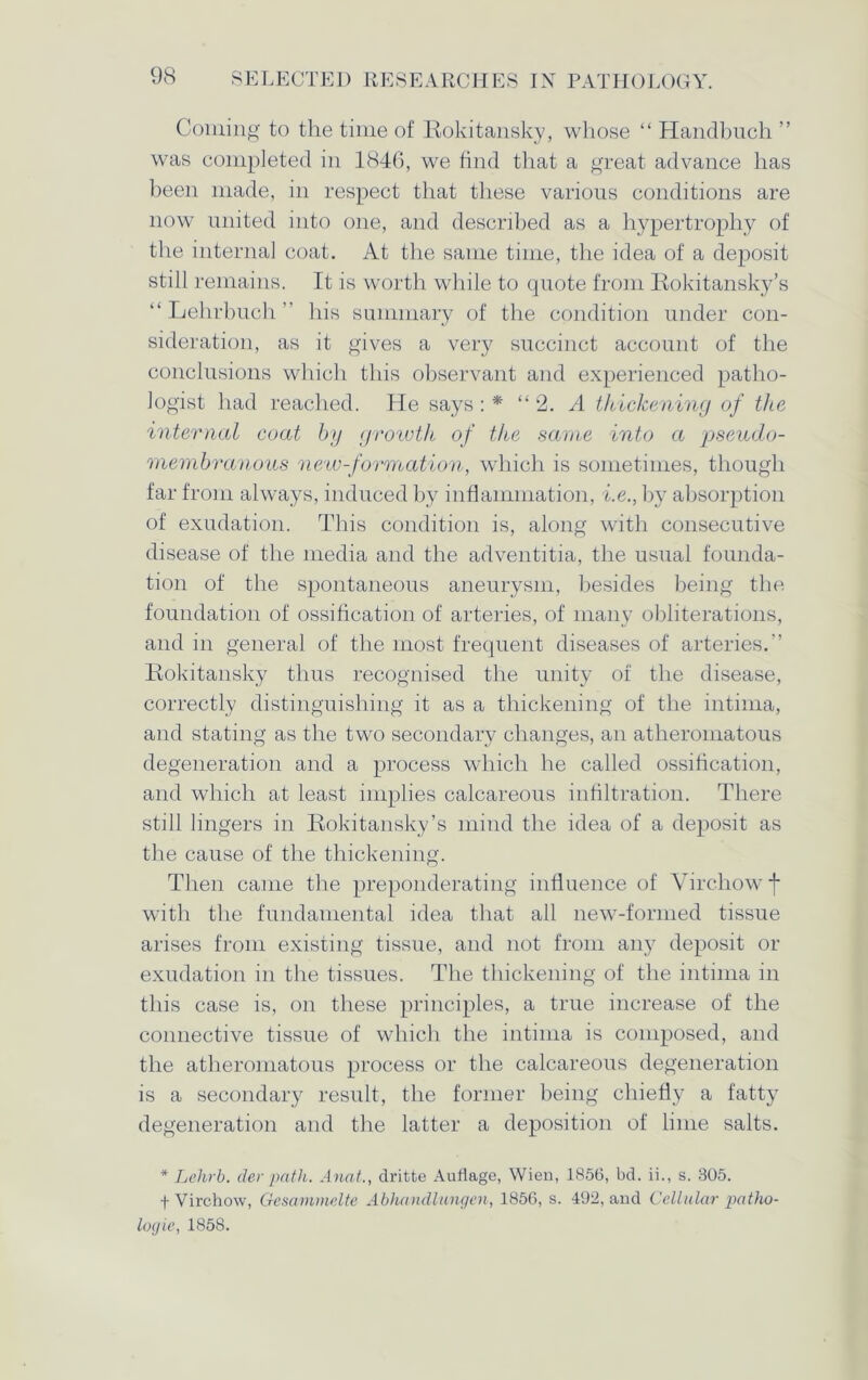 Coming to the time of Rokitansky, whose “ Handbuch ” was completed in 1846, we find that a great advance has been made, in respect that these various conditions are now united into one, and described as a hypertrophy of the internal coat. At the same time, the idea of a deposit still remains. It is worth while to quote from Rokitansky’s “ Lehrbuch ” his summary of the condition under con- sideration, as it gives a very succinct account of the conclusions which this observant and experienced patho- logist had reached. He says : * “2. A thickening of the internal coat by growth of the same into a pseudo- membranous new-formation, which is sometimes, though far from always, induced by inflammation, i.e., by absorption of exudation. This condition is, along with consecutive disease of the media and the adventitia, the usual founda- tion of the spontaneous aneurysm, besides being the foundation of ossification of arteries, of many obliterations, and in general of the most frequent diseases of arteries.” Rokitansky thus recognised the unity of the disease, correctly distinguishing it as a thickening of the intima, and stating as the two secondary changes, an atheromatous degeneration and a process which he called ossification, and which at least implies calcareous infiltration. There still lingers in Rokitansky’s mind the idea of a deposit as the cause of the thickening. Then came the preponderating influence of Virchow f with the fundamental idea that all new-formed tissue arises from existing tissue, and not from any deposit or exudation in the tissues. The thickening of the intima in this case is, on these principles, a true increase of the connective tissue of which the intima is composed, and the atheromatous process or the calcareous degeneration is a secondary result, the former being chiefly a fatty degeneration and the latter a deposition of lime salts. * Lehrb. der path. Anat., dritte Auflage, Wien, 1856, bd. ii., s. 305. f Virchow, Gesammelte Abhnndlungen, 1856, s. 492, and Cellular patho- logic, 1858.