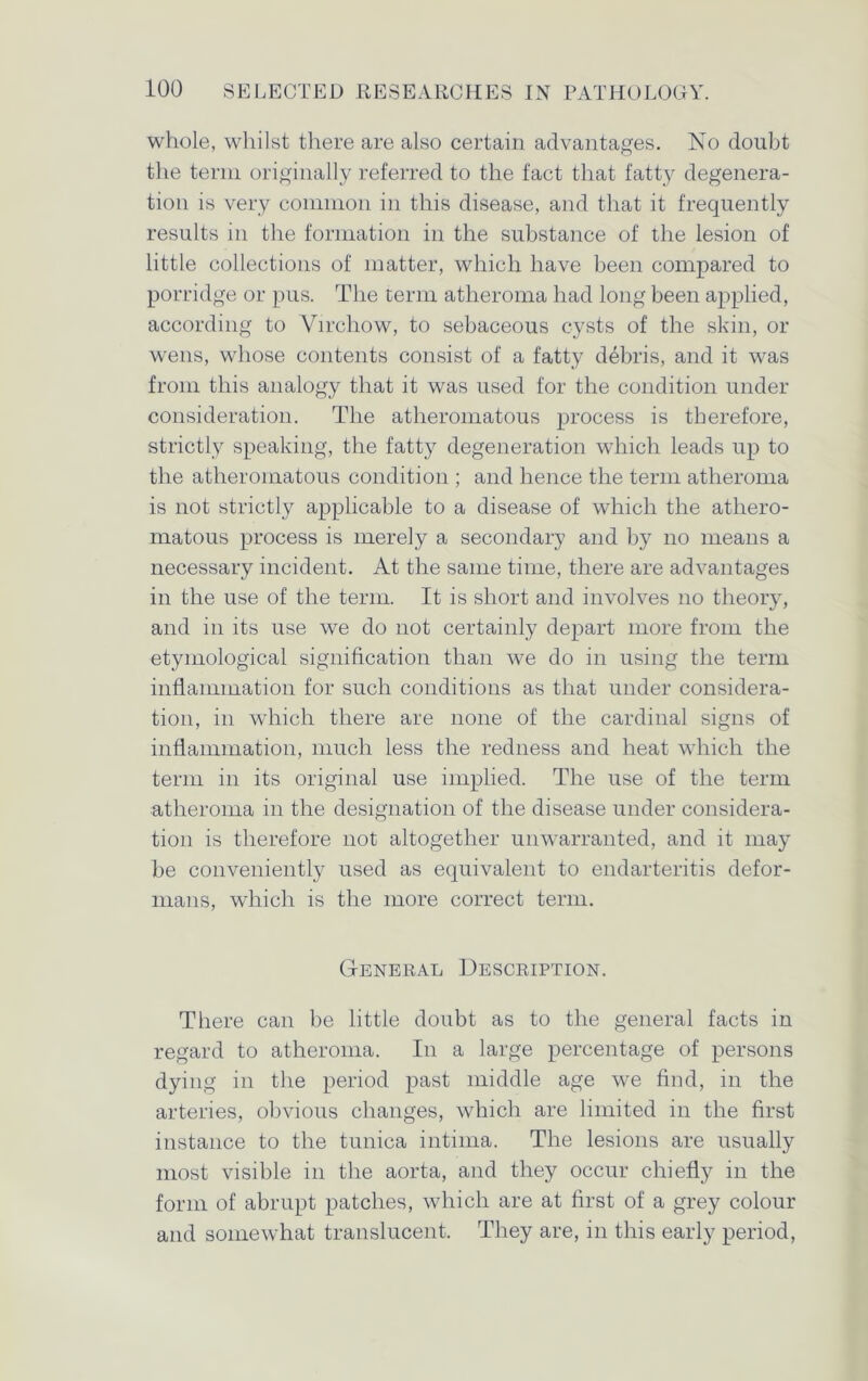 whole, whilst there are also certain advantages. No doubt the term originally referred to the fact that fatty degenera- tion is very common in this disease, and that it frequently results in the formation in the substance of the lesion of little collections of matter, which have been compared to porridge or pus. The term atheroma had long been applied, according to Virchow, to sebaceous cysts of the skin, or wens, whose contents consist of a fatty debris, and it was from this analogy that it was used for the condition under consideration. The atheromatous process is therefore, strictly speaking, the fatty degeneration which leads up to the atheromatous condition ; and hence the term atheroma is not strictly applicable to a disease of which the athero- matous process is merely a secondary and by no means a necessary incident. At the same time, there are advantages in the use of the term. It is short and involves no theory, and in its use we do not certainly depart more from the etymological signification than we do in using the term inflammation for such conditions as that under considera- tion, in which there are none of the cardinal signs of inflammation, much less the redness and heat which the term in its original use implied. The use of the term atheroma in the designation of the disease under considera- tion is therefore not altogether unwarranted, and it may be conveniently used as equivalent to endarteritis defor- mans, which is the more correct term. General Description. There can be little doubt as to the general facts in regard to atheroma. In a large percentage of persons dying in the period past middle age we find, in the arteries, obvious changes, which are limited in the first instance to the tunica intima. The lesions are usually most visible in the aorta, and they occur chiefly in the form of abrupt patches, which are at first of a grey colour and somewhat translucent. They are, in this early period,