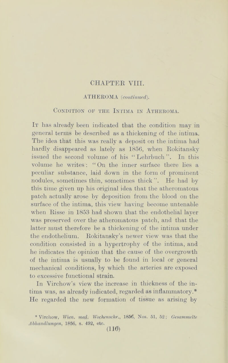 CHAPTER VIII. ATHE ROMA (continued). Condition of the, Intima in Atheroma. It has already been indicated that the condition may in general terms be described as a thickening of the intima. The idea that this was really a deposit on the intima had hardly disappeared as lately as 1856, when Rokitansky issued the second volume of his “ Lehrbuch In this volume he writes : “ On the inner surface there lies a peculiar substance, laid down in the form of prominent nodules, sometimes thin, sometimes thick”. He had by this time given up his original idea that the atheromatous patch actually arose by deposition from the blood on the surface of the intima, this view having become untenable when Risse in 1853 had shown that the endothelial layer was preserved over the atheromatous patch, and that the latter must therefore be a thickening of the intima under the endothelium. Rokitansky’s newer view was that the condition consisted in a hypertrophy of the intima, and he indicates the opinion that the cause of the overgrowth of the intima is usually to be found in local or general mechanical conditions, by which the arteries are exposed to excessive functional strain. In Virchow’s view the increase in thickness of the in- tima was, as already indicated, regarded as inflammatory.* He regarded the new formation of tissue as arising by * Virchow, Wien. vied. Wochenschr., 1856, Nos. 51, 52; Gesammelte Abhandlungen, 1856, s. 492, etc.