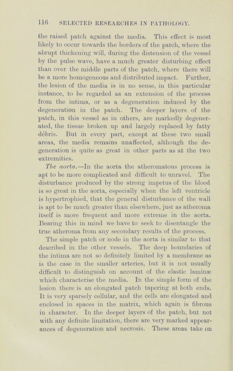 the raised patch against the media. This effect is most likely to occur towards the borders of the patch, where the abrupt thickening will, during the distension of the vessel by the pulse wave, have a much greater disturbing effect than over the middle parts of the patch, where there will be a more homogeneous and distributed impact. Further, the lesion of the media is in no sense, in this particular instance, to be regarded as an extension of the process from the intima, or as a degeneration induced by the degeneration in the patch. The deeper layers of the patch, in this vessel as in others, are markedly degener- ated, the tissue broken up and largely replaced by fatty debris. But in every part, except at these two small areas, the media remains unaffected, although the de- generation is quite as great in other parts as at the two extremities. The aorta.—-In the aorta the atheromatous process is apt to be more complicated and difficult to unravel. The disturbance produced by the strong impetus of the blood is so great in the aorta, especially when the left ventricle is hypertrophied, that the general disturbance of the wall is apt to be much greater than elsewhere, just as atheroma itself is more frequent and more extreme in the aorta. Bearing this in mind we have to seek to disentangle the true atheroma from any secondary results of the process. The simple patch or node in the aorta is similar to that described in the other vessels. The deep boundaries of the intima are not so definitely limited by a membrane as is the case in the smaller arteries, but it is not usually difficult to distinguish on account of the elastic laminae which characterise the media. In the simple form of the lesion there is an elongated patch tapering at both ends. It is very sparsely cellular, and the cells are elongated and enclosed in spaces in the matrix, which again is fibrous in character. In the deeper layers of the patch, but not with any definite limitation, there are very marked appear- ances of degeneration and necrosis. These areas take on