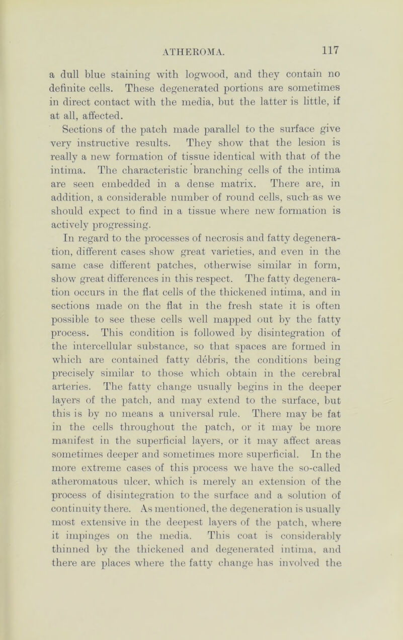 a dull blue staining with logwood, and they contain no definite cells. These degenerated portions are sometimes in direct contact with the media, but the latter is little, if at all, affected. Sections of the patch made parallel to the surface give very instructive results. They show that the lesion is really a new formation of tissue identical with that of the intima. The characteristic branching cells of the intima are seen embedded in a dense matrix. There are, in addition, a considerable number of round cells, such as we should expect to find in a tissue where new formation is actively progressing. In regard to the processes of necrosis and fatty degenera- tion, different cases show great varieties, and even in the same case different patches, otherwise similar in form, show great differences in this respect. The fatty degenera- tion occurs in the fiat cells of the thickened intima, and in sections made on the fiat in the fresh state it is often possible to see these cells well mapped out by the fatty process. This condition is followed by disintegration of the intercellular substance, so that spaces are formed in which are contained fatty debris, the conditions being precisely similar to those which obtain in the cerebral arteries. The fatty change usually begins in the deeper layers of the patch, and may extend to the surface, but this is by no means a universal rule. There may be fat in the cells throughout the patch, or it may be more manifest in the superficial layers, or it may affect areas sometimes deeper and sometimes more superficial. In the more extreme cases of this process we have the so-called atheromatous ulcer, which is merely an extension of the process of disintegration to the surface and a solution of continuity there. As mentioned, the degeneration is usually most extensive in the deepest layers of the patch, where it impinges on the media. This coat is considerably thinned by the thickened and degenerated intima, and there are places where the fatty change has involved the