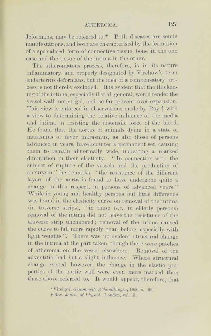 deformans, may be referred to.* Both diseases are senile manifestations, and both are characterised by the formation of a specialised form of connective tissue, bone in the one case and the tissue of the intima in the other. The atheromatous process, therefore, is in its nature inflammatory, and properly designated by Virchow’s term endarteritis deformans, but the idea of a compensatory pro- cess is not thereby excluded. It is evident that the thicken- ingof the intima, especially if at all general, would render the vessel wall more rigid, and so far prevent over-expansion. This view is enforced in observations made by Roy,f with a view to determining the relative influence of the media and intima in resisting the distensile force of the blood. He found that the aortas of animals dying in a state of marasmus or fever marasmus, as also those of persons advanced in years, have acquired a permanent set, causing them to remain abnormally wide, indicating a marked diminution in their elasticity. “ In connection with the subject of rupture of the vessels and the production of aneurysm,” he remarks, “the resistance of the different layers of the aorta is found to have undergone quite a change in this respect, in persons of advanced years.” While in young and healthy persons but little difference was found in the elasticity curve on removal of the intima (in traverse strips), “ in these (i.e., in elderly persons) removal of the intima did not leave the resistance of the traverse strip unchanged ; removal of the intima caused the curve to fall more rapidly than before, especially with light weights ”. There was no evident structural change in the intima at the part taken, though there were patches of atheroma on the vessel elsewhere. Removal of the adventitia had but a slight influence. Where structural change existed, however, the change in the elastic pro- perties of the aortic wall were even more marked than those above referred to. It would appear, therefore, that * Virchow, Gcsammelte Abhandlungen, 1856, s. 492. t Roy, Journ. of Physiol., London, vol. iii.